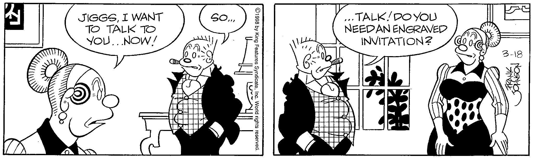 Comics OCR: ? JIGGSI WANT TO TALK TO YOU...NOW! So... 1998 by King Features SyndicateInc. World rights reserved. 1000 · TALK! DO YOU NEEDAN ENGRAVED INVITATION? 3-18 FRANKJOHNSON ? JIGGSI WANT TO TALK TO YOU ... NOW ! So ... 1998 by King Features SyndicateInc. World rights reserved . 1000 · TALK ! DO YOU NEEDAN ENGRAVED INVITATION ? 3-18 FRANK