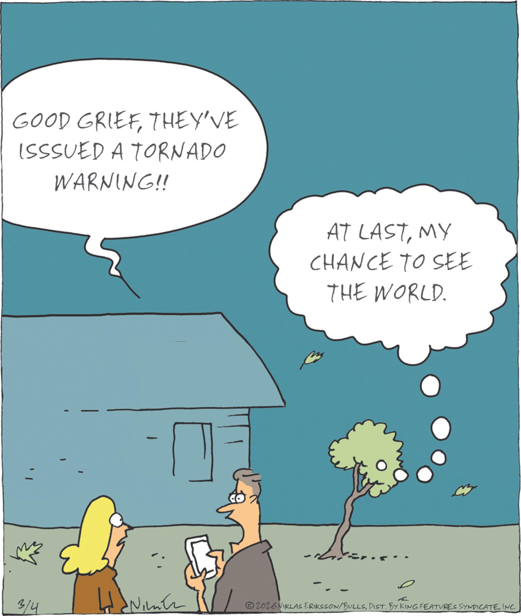 Fiction OCR: GOOD GRIEFTHEY'VE ISSSUED A TORNADO WARNING!! CO2 AT LASTMY CHANCE TO SEE THE WORLD. 3/4 2026NIKLAS ERIKSSON/BULLSINC GOOD GRIEFTHEY'VE ISSSUED A TORNADO WARNING !! CO2 AT LASTMY CHANCE TO SEE THE WORLD . 3/4 2026NIKLAS ERIKSSON / BULLSDIST . BY KING FEATURES SYNDICATE