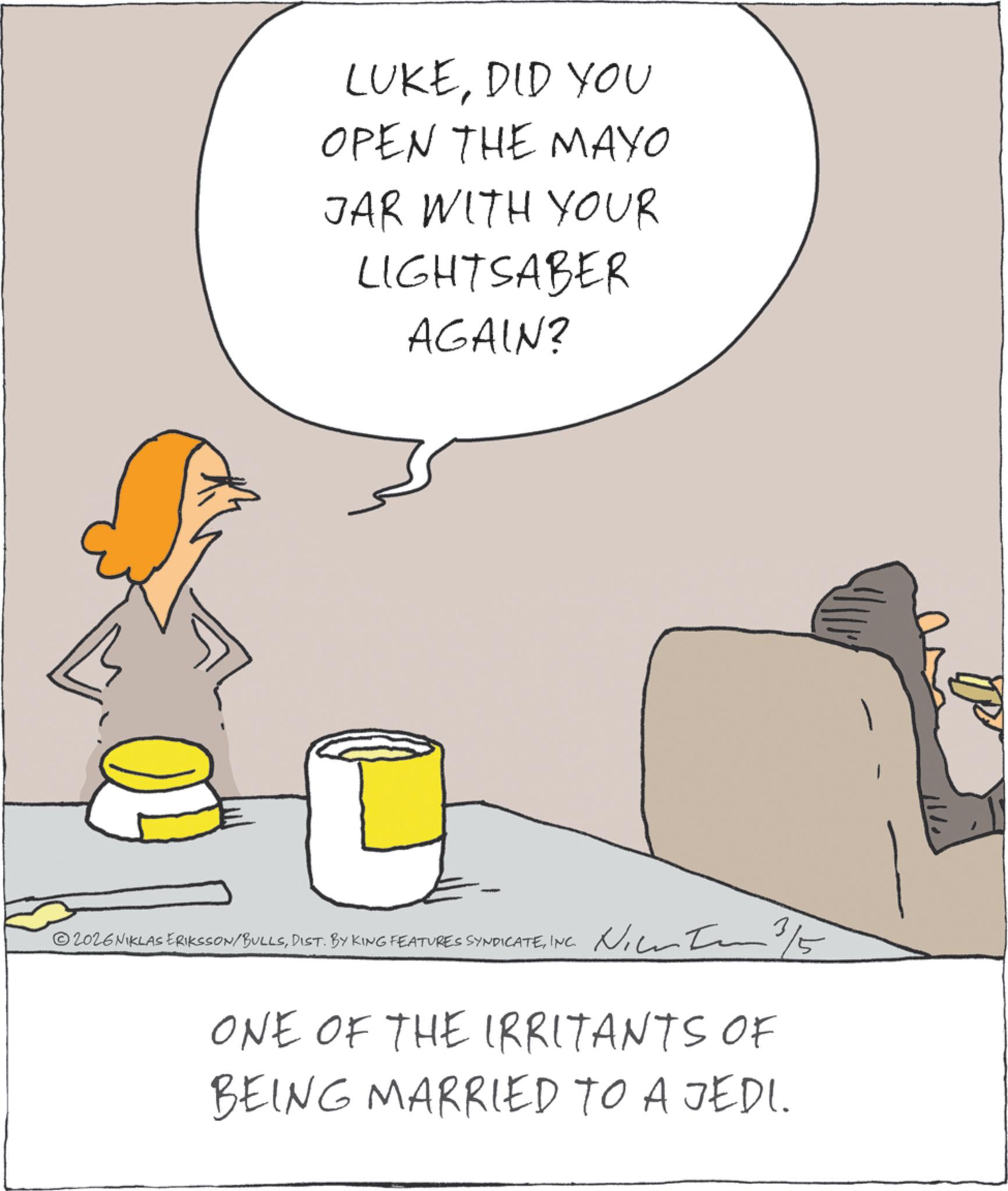 Fiction OCR: LUKEDID YOU OPEN THE MAYO JAR WITH YOUR LIGHTSABER AGAIN? ? 2026NIKLAS ERIKSSON/BULLSINC. 3/5 ONE OF THE IRRITANTS OF BEING MARRIED TO A JEDI. LUKEDID YOU OPEN THE MAYO JAR WITH YOUR LIGHTSABER AGAIN ? ? 2026NIKLAS ERIKSSON / BULLSDIST . BY KING FEATURES SYNDICATEINC . 3/5 ONE OF THE IRRITANTS OF BEING MARRIED TO A JEDI .