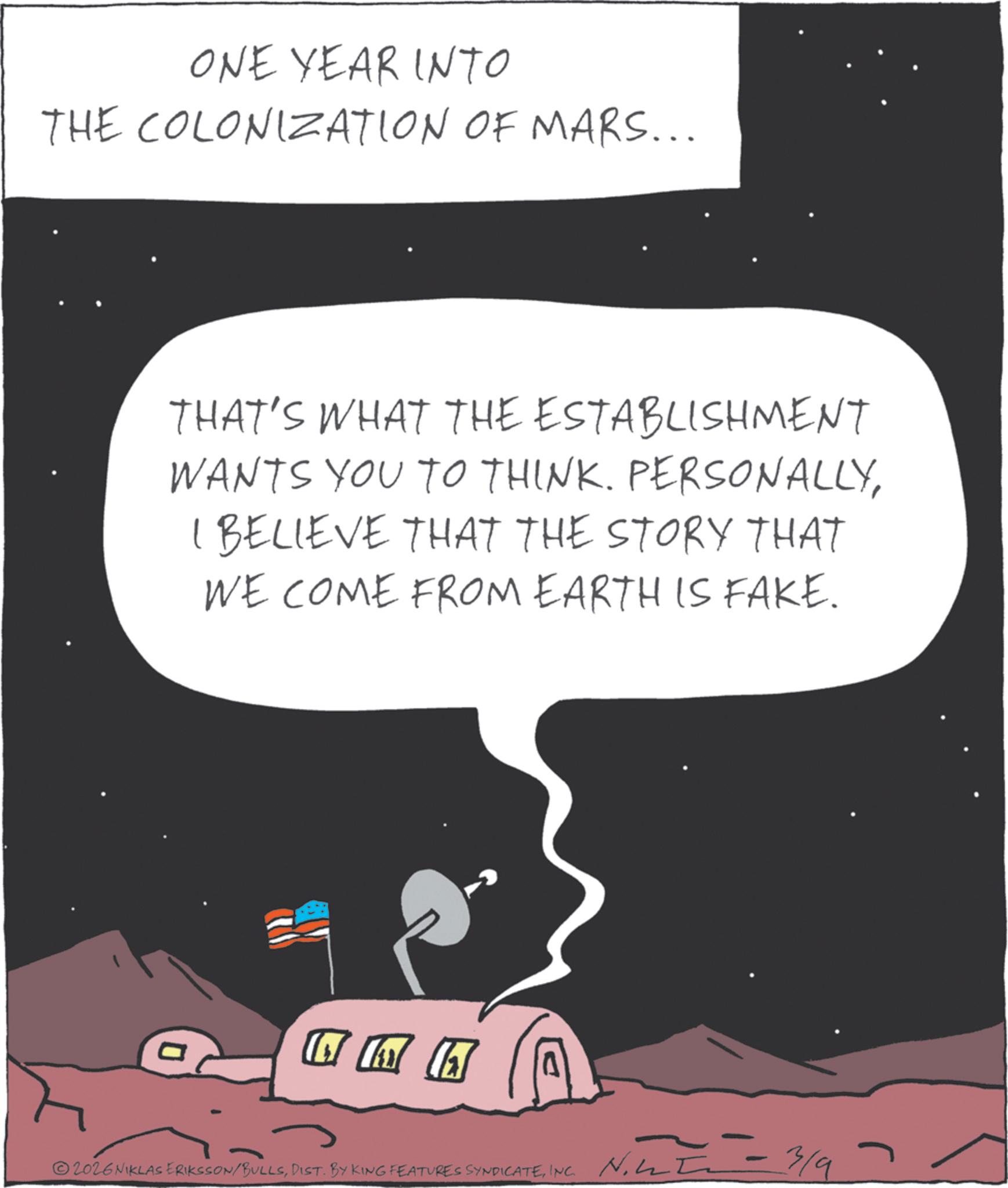 Universe OCR: ONE YEAR INTO THE COLONIZATION OF MARS... THAT'S WHAT THE ESTABLISHMENT WANTS YOU TO THINK. PERSONALLYI BELIEVE THAT THE STORY THAT WE COME FROM EARTH IS FAKE. 2026 NIKLAS ERIKSSON/BULLSINC. - 3/9 ONE YEAR INTO THE COLONIZATION OF MARS ... THAT'S WHAT THE ESTABLISHMENT WANTS YOU TO THINK . PERSONALLYI BELIEVE THAT THE STORY THAT WE COME FROM EARTH IS FAKE . 2026 NIKLAS ERIKSSON / BULLSDIST . BY KING FEATURES SYNDICATEINC . - 3/9