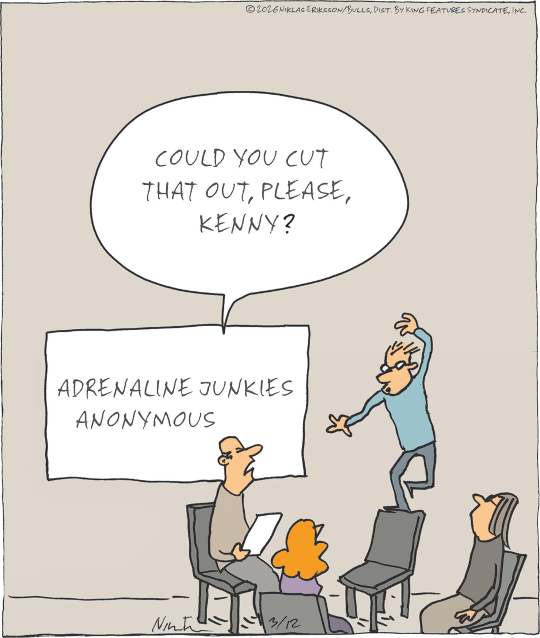 Fiction OCR: 2026 NIKLAS ERIKSSON/BULLSINC. COULD YOU CUT THAT OUTKENNY? ADRENALINE JUNKIES ANONYMOUS Ninte 3/12 2026 NIKLAS ERIKSSON / BULLSDIST . BY KING FEATURES SYNDICATEINC . COULD YOU CUT THAT OUTKENNY ? ADRENALINE JUNKIES ANONYMOUS Ninte 3/12