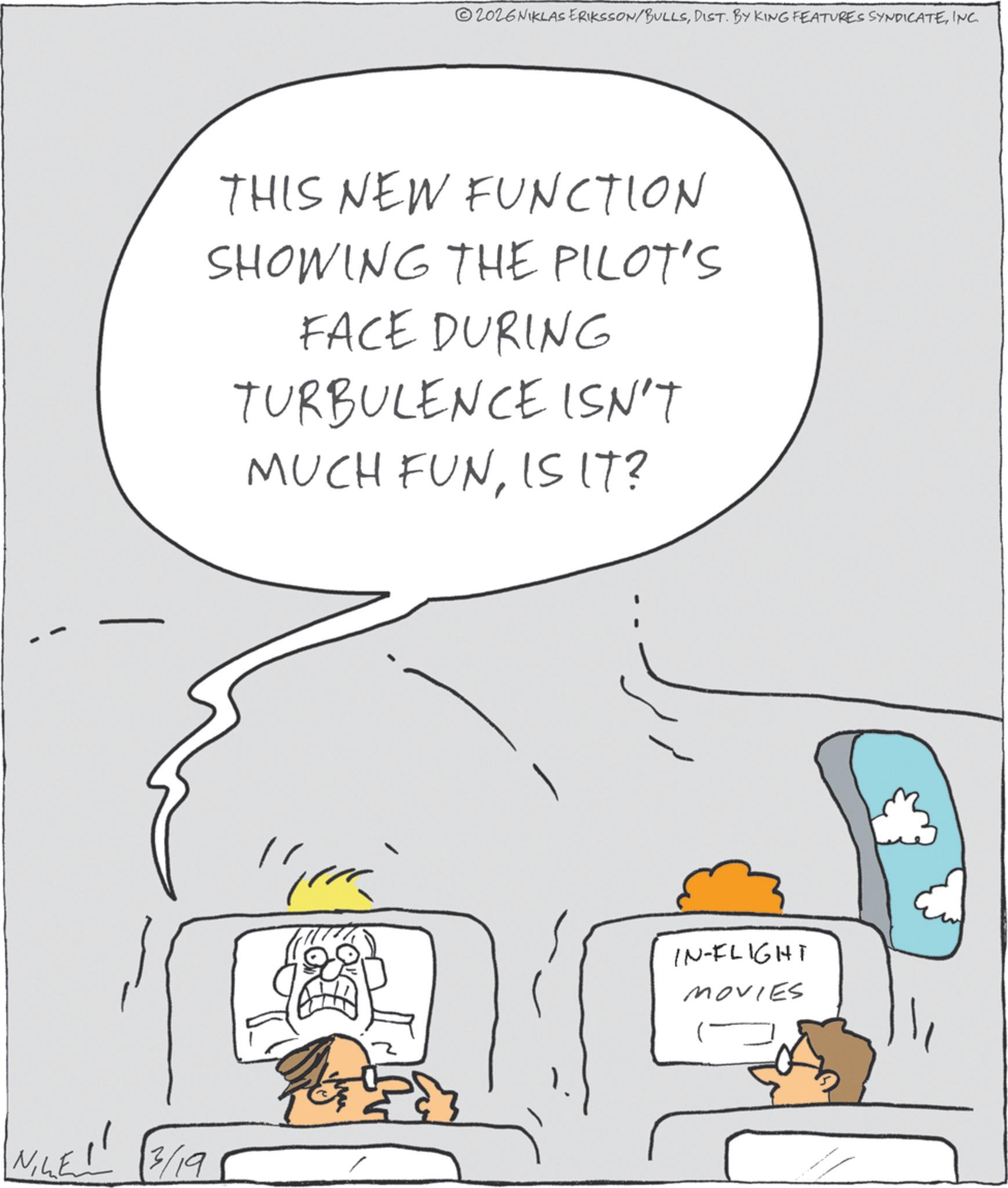 Line art OCR: 2026 NIKLAS ERIKSSON/BULLSINC. THIS NEW FUNCTION SHOWING THE PILOT'S FACE DURING TURBULENCE ISN'T MUCH FUNIS IT? LE!! 3/19 ????? IN-FLIGHT MOVIES 2026 NIKLAS ERIKSSON / BULLSDIST . BY KING FEATURES SYNDICATEINC . THIS NEW FUNCTION SHOWING THE PILOT'S FACE DURING TURBULENCE ISN'T MUCH FUNIS IT ? LE !! 3/19 ????? IN - FLIGHT MOVIES