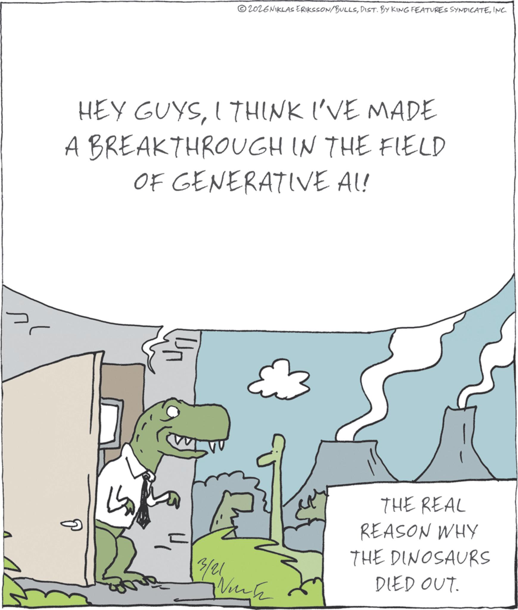 Extinction OCR: 2026 NIKLAS ERIKSSON/BULLSINC. HEY GUYSI THINK I'VE MADE A BREAKTHROUGH IN THE FIELD OF GENERATIVE AL! A ?? 3/21 THE REAL REASON WHY THE DINOSAURS DIED OUT. 2026 NIKLAS ERIKSSON / BULLSDIST . BY KING FEATURES SYNDICATEINC . HEY GUYSI THINK I'VE MADE A BREAKTHROUGH IN THE FIELD OF GENERATIVE AL ! A ?? 3/21 THE REAL REASON WHY THE DINOSAURS DIED OUT .