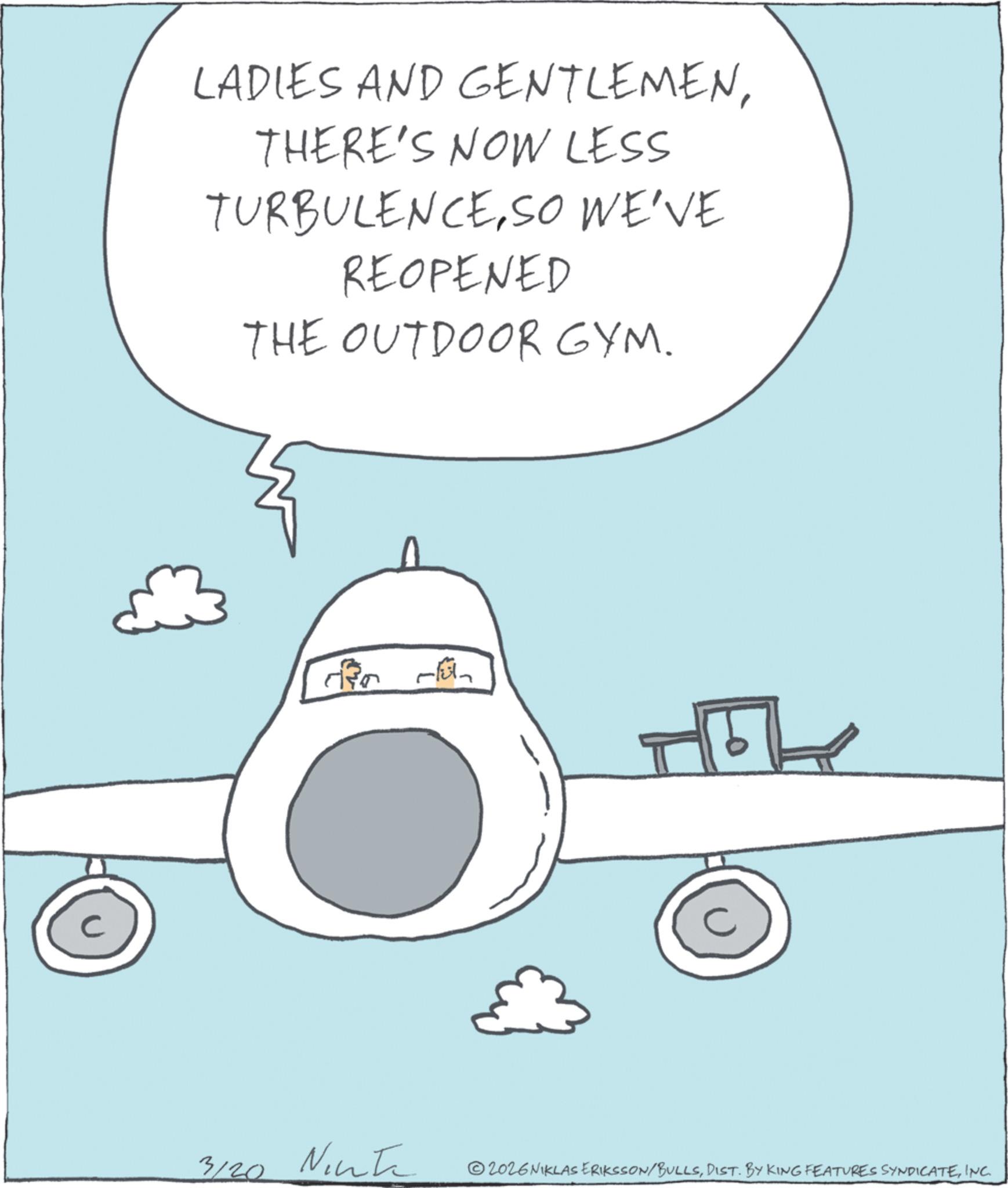 Airliner OCR: C LADIES AND GENTLEMENTHERE'S NOW LESS TURBULENCESO WE'VE REOPENED THE OUTDOOR GYM. ??? ?? 3120 Ninte 2026NIKLAS ERIKSSON/BULLSINC. C LADIES AND GENTLEMENTHERE'S NOW LESS TURBULENCESO WE'VE REOPENED THE OUTDOOR GYM . ??? ?? 3120 Ninte 2026NIKLAS ERIKSSON / BULLSDIST . BY KING FEATURES SYNDICATEINC .