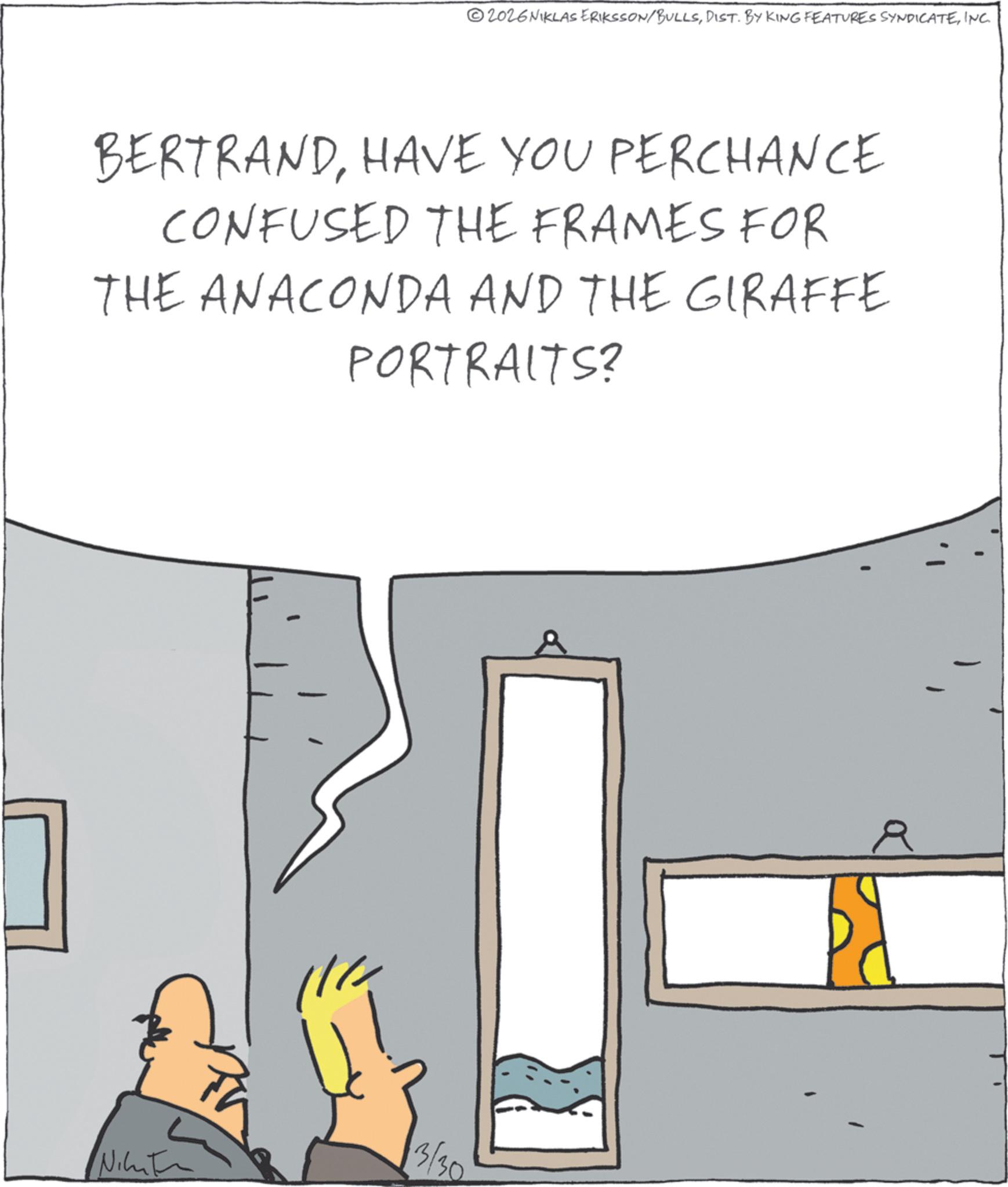 Animated cartoon OCR: 2026NIKLAS ERIKSSON/BULLSINC. BERTRANDHAVE YOU PERCHANCE CONFUSED THE FRAMES FOR THE ANACONDA AND THE GIRAFFE PORTRAITS? 3/30 Nikut R 2026NIKLAS ERIKSSON / BULLSDIST . BY KING FEATURES SYNDICATEINC . BERTRANDHAVE YOU PERCHANCE CONFUSED THE FRAMES FOR THE ANACONDA AND THE GIRAFFE PORTRAITS ? 3/30 Nikut R