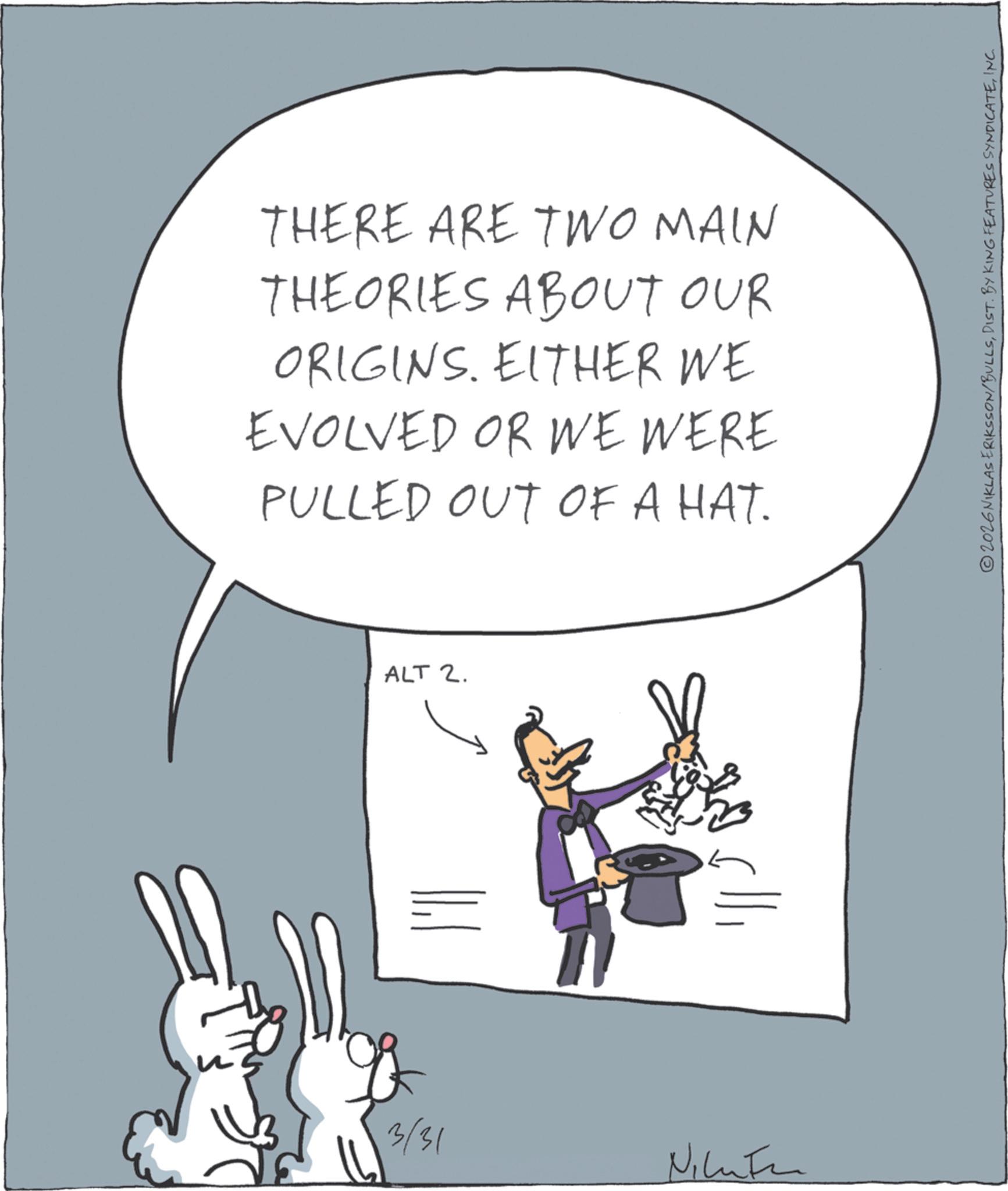 Animated cartoon OCR: THERE ARE TWO MAIN THEORIES ABOUT OUR ORIGINS. EITHER WE EVOLVED OR WE WERE PULLED OUT OF A HAT. 3/31 ALT 2. ???? 2026 NIKLAS ERIKSSON/BULLSINC. THERE ARE TWO MAIN THEORIES ABOUT OUR ORIGINS . EITHER WE EVOLVED OR WE WERE PULLED OUT OF A HAT . 3/31 ALT 2 . ???? 2026 NIKLAS ERIKSSON / BULLSDIST . BY KING FEATURES SYNDICATEINC .