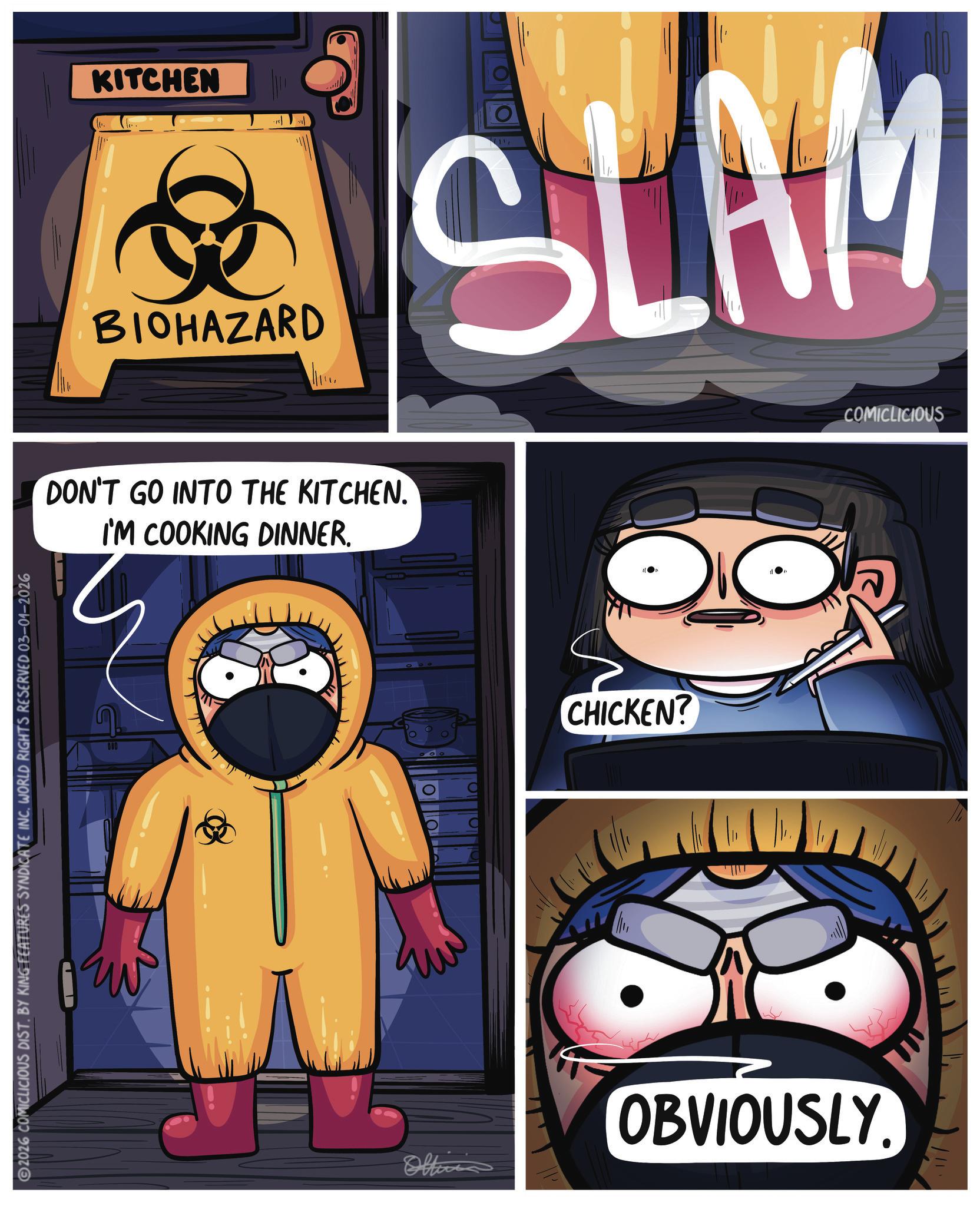 Comic book OCR: 2026 COMICLICIOUS DIST. BY KING FEATURES SYNDICATE INC. WORLD RIGHTS RESERVED 03-01-2026 KITCHEN BIOHAZARD SLAM DON'T GO INTO THE KITCHEN. I'M COOKING DINNER. 080 CHICKEN? Officia OBVIOUSLY. COMICLICIOUS 2026 COMICLICIOUS DIST . BY KING FEATURES SYNDICATE INC . WORLD RIGHTS RESERVED 03-01-2026 KITCHEN BIOHAZARD SLAM DON'T GO INTO THE KITCHEN . I'M COOKING DINNER . 080 CHICKEN ? Officia OBVIOUSLY . COMICLICIOUS