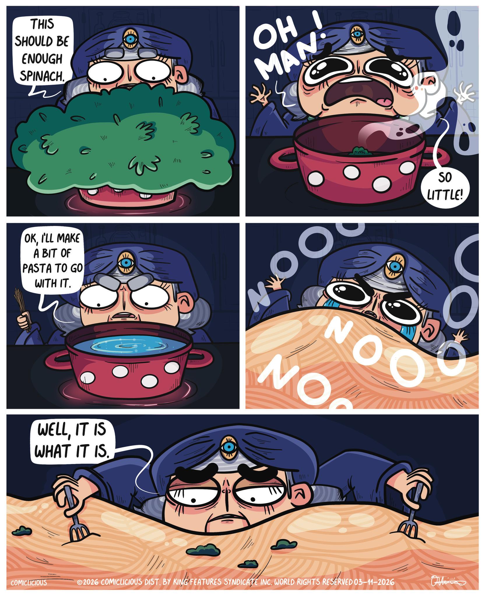 Comic book OCR: THIS SHOULD BE ENOUGH SPINACH. OKI'LL MAKE A BIT OF PASTA TO GO WITH IT. WELLIT IS WHAT IT IS. COMICLICIOUS JAV C 11111 m N O SO LITTLE! NOO NO ? ©2026 COMICLICIOUS DIST. BY KING FEATURES SYNDICATE INC. WORLD RIGHTS RESERVED 03-11-2026 THIS SHOULD BE ENOUGH SPINACH . OKI'LL MAKE A BIT OF PASTA TO GO WITH IT . WELLIT IS WHAT IT IS . COMICLICIOUS JAV C 11111 m N O SO LITTLE ! NOO NO ? © 2026 COMICLICIOUS DIST . BY KING FEATURES SYNDICATE INC . WORLD RIGHTS RESERVED 03-11-2026