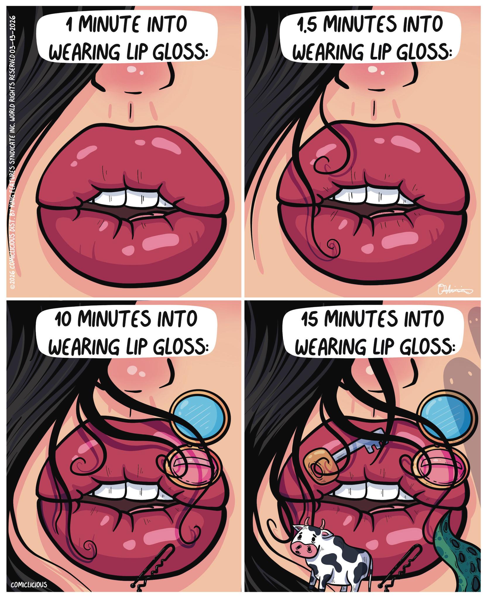 Fictional character OCR: COMICLICIOUS 2026 COMICLICIOUS DIST. BY KING FEATURES SYNDICATE INC. WORLD RIGHTS RESERVED 03-13-2026 1 MINUTE INTO WEARING LIP GLOSS: 1.5 MINUTES INTO WEARING LIP GLOSS: 10 MINUTES INTO WEARING LIP GLOSS: Ohlins 15 MINUTES INTO WEARING LIP GLOSS: COMICLICIOUS 2026 COMICLICIOUS DIST . BY KING FEATURES SYNDICATE INC . WORLD RIGHTS RESERVED 03-13-2026 1 MINUTE INTO WEARING LIP GLOSS : 1.5 MINUTES INTO WEARING LIP GLOSS : 10 MINUTES INTO WEARING LIP GLOSS : Ohlins 15 MINUTES INTO WEARING LIP GLOSS :