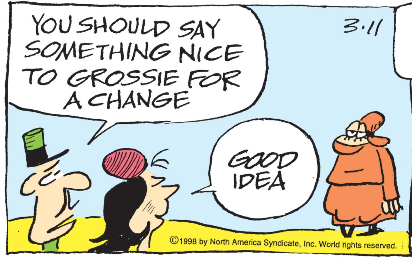 Photo caption OCR: YOU SHOULD SAY SOMETHING NICE TO GROSSIE FOR A CHANGE CE GOOD IDEA 3.11 © 1998 by North America SyndicateInc. World rights reserved. YOU SHOULD SAY SOMETHING NICE TO GROSSIE FOR A CHANGE CE GOOD IDEA 3.11 © 1998 by North America SyndicateInc. World rights reserved .
