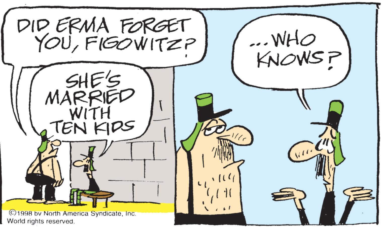Animated cartoon OCR: DID ERMA FORGET YOUFIGOWITZP SHE'S MARRIED WITH TEN KIDS ... WHO KNOWS? ©1998 by North America SyndicateInc. World rights reserved. DID ERMA FORGET YOUFIGOWITZP SHE'S MARRIED WITH TEN KIDS ... WHO KNOWS ? © 1998 by North America SyndicateInc. World rights reserved .
