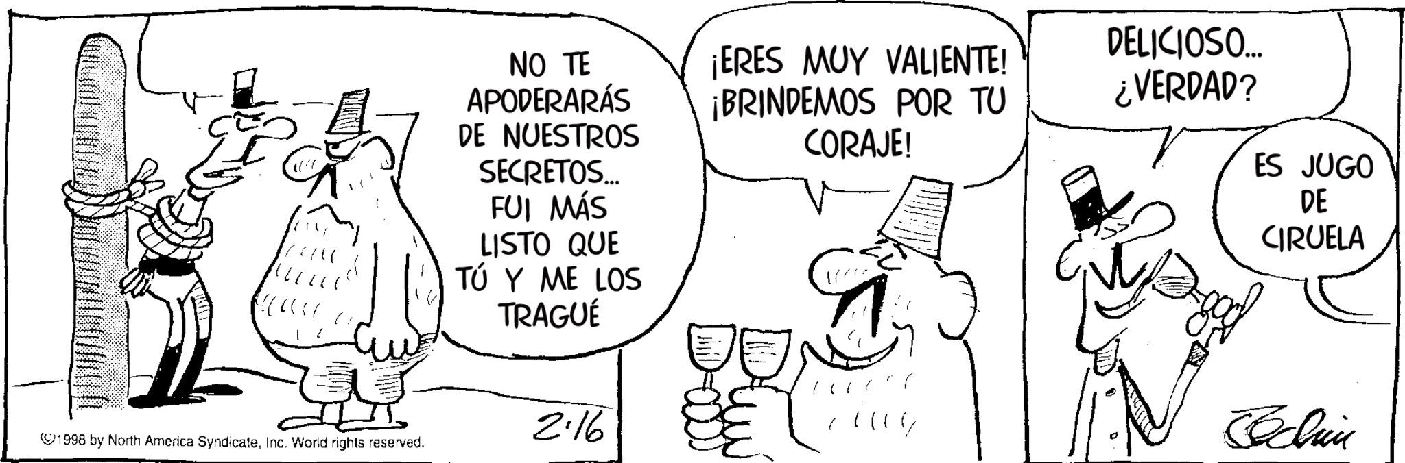 Photo caption OCR: NO TE APODERARÁS DE NUESTROS SECRETOS... FUI MÁS LISTO QUE TÚ Y ME LOS TRAGUÉ ¡ERES MUY VALIENTE! ¡BRINDEMOS POR TU CORAJE! DELICIOSO... ¿VERDAD? ES JUGO DE CIRUELA 2.16 ??? ©1998 by North America SyndicateInc. World rights reserved. Schau NO TE APODERARÁS DE NUESTROS SECRETOS ... FUI MÁS LISTO QUE TÚ Y ME LOS TRAGUÉ ¡ ERES MUY VALIENTE ! ¡ BRINDEMOS POR TU CORAJE ! DELICIOSO ... ¿ VERDAD ? ES JUGO DE CIRUELA 2.16 ??? © 1998 by North America SyndicateInc. World rights reserved . Schau
