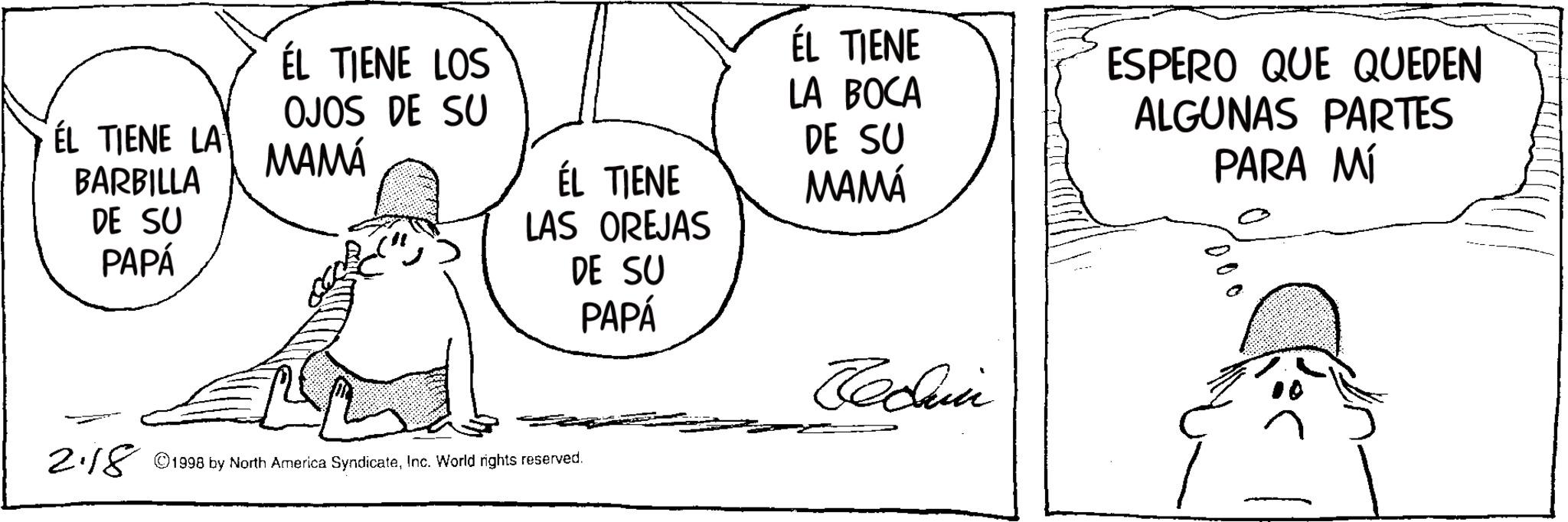 Animation OCR: ÉL TIENE LOS ÉL TIENE LA BOCA OJOS DE SU ÉL TIENE LA MAMÁ ÉL TIENE BARBILLA DE SU PAPÁ LAS OREJAS DE SU PAPÁ DE SU MAMÁ Jedan 2.18 © 1998 by North America SyndicateInc. World rights reserved. ESPERO QUE QUEDEN ALGUNAS PARTES PARA MÍ 000 ÉL TIENE LOS ÉL TIENE LA BOCA OJOS DE SU ÉL TIENE LA MAMÁ ÉL TIENE BARBILLA DE SU PAPÁ LAS OREJAS DE SU PAPÁ DE SU MAMÁ Jedan 2.18 © 1998 by North America SyndicateInc. World rights reserved . ESPERO QUE QUEDEN ALGUNAS PARTES PARA MÍ 000