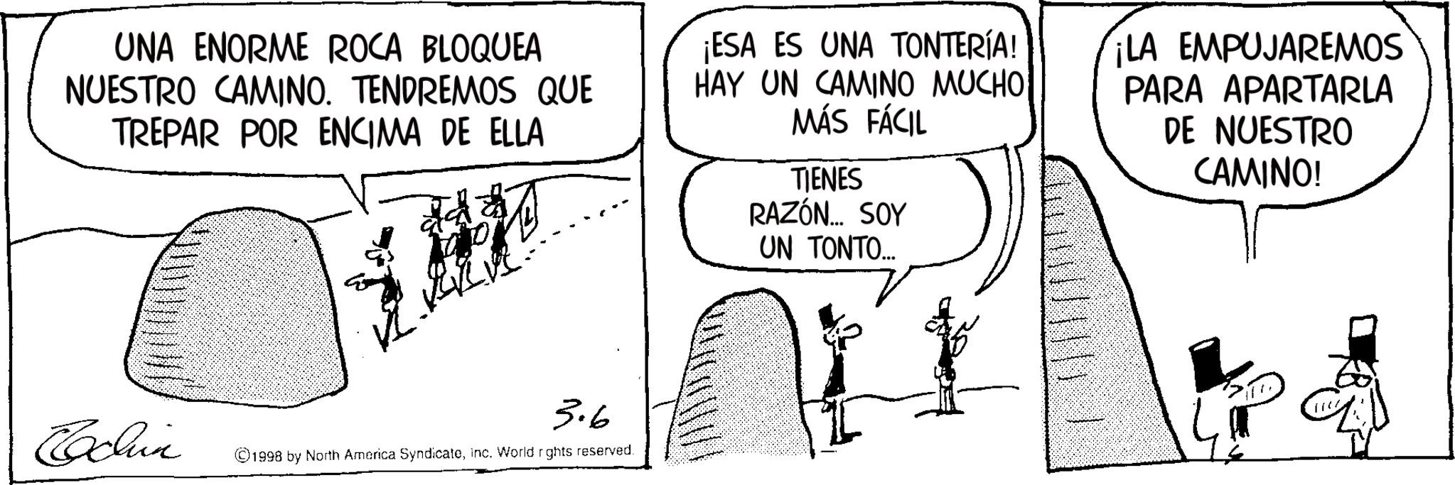 Fictional character OCR: UNA ENORME ROCA BLOQUEA NUESTRO CAMINO. TENDREMOS QUE TREPAR POR ENCIMA DE ELLA ¡ESA ES UNA TONTERÍA! HAY UN CAMINO MUCHO MÁS FÁCIL TIENES RAZÓN... SOY UN TONTO... ¡LA EMPUJAREMOS PARA APARTARLA DE NUESTRO CAMINO! 3.6 Echin 1998 by North America Syndicateinc. World rights reserved. UNA ENORME ROCA BLOQUEA NUESTRO CAMINO . TENDREMOS QUE TREPAR POR ENCIMA DE ELLA ¡ ESA ES UNA TONTERÍA ! HAY UN CAMINO MUCHO MÁS FÁCIL TIENES RAZÓN ... SOY UN TONTO ... ¡ LA EMPUJAREMOS PARA APARTARLA DE NUESTRO CAMINO ! 3.6 Echin 1998 by North America Syndicateinc . World rights reserved .