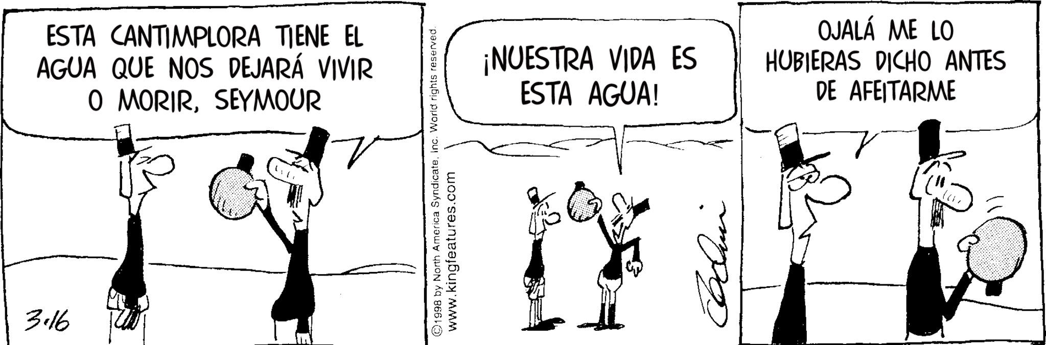 Comic book OCR: ESTA CANTIMPLORA TIENE EL AGUA QUE NOS DEJARÁ VIVIR O MORIRSEYMOUR 3.16 ©1998 by North America SyndicateInc. World rights reserved. www.kingfeatures.com ¡NUESTRA VIDA ES ESTA AGUA! OJALÁ ME LO HUBIERAS DICHO ANTES DE AFEITARME mpo ESTA CANTIMPLORA TIENE EL AGUA QUE NOS DEJARÁ VIVIR O MORIRSEYMOUR 3.16 © 1998 by North America SyndicateInc. World rights reserved . www.kingfeatures.com ¡ NUESTRA VIDA ES ESTA AGUA ! OJALÁ ME LO HUBIERAS DICHO ANTES DE AFEITARME mpo