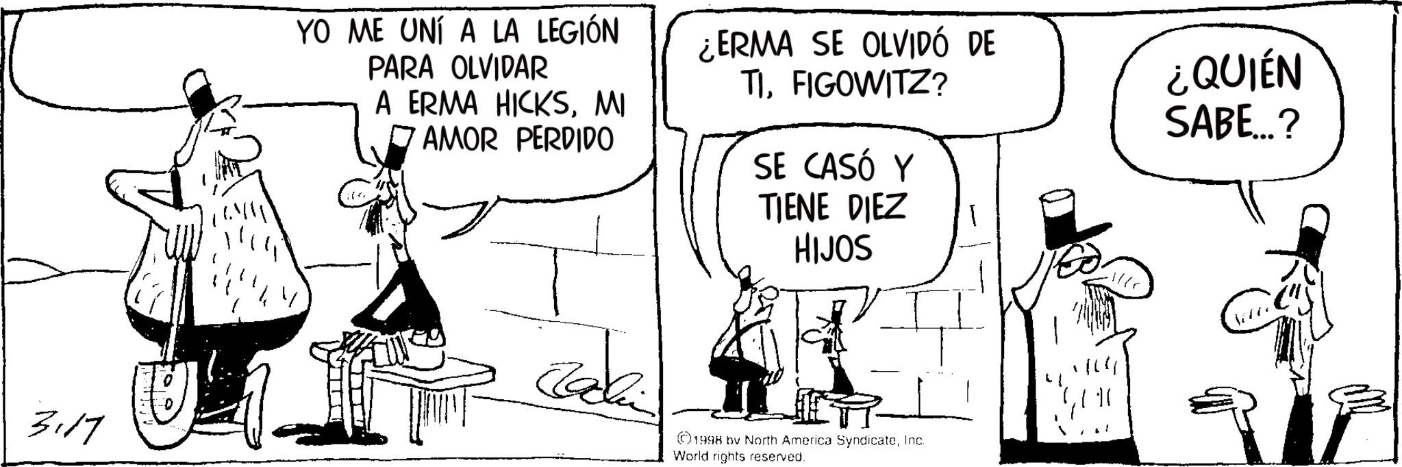Comic book OCR: YO ME UNÍ A LA LEGIÓN PARA OLVIDAR A ERMA HICKSMI ? AMOR PERDIDO ¿ERMA SE OLVIDÓ DE TIFIGOWITZ? SE CASÓ Y TIENE DIEZ HIJOS ¿QUIÉN SABE...? 3117 ??? ©1998 bv North America SyndicateInc. World rights reserved. YO ME UNÍ A LA LEGIÓN PARA OLVIDAR A ERMA HICKSMI ? AMOR PERDIDO ¿ ERMA SE OLVIDÓ DE TIFIGOWITZ ? SE CASÓ Y TIENE DIEZ HIJOS ¿ QUIÉN SABE ... ? 3117 ??? © 1998 bv North America SyndicateInc. World rights reserved .