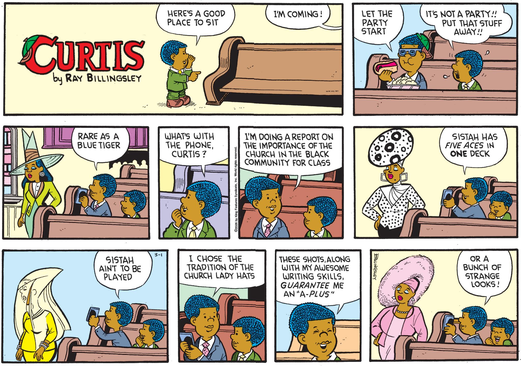 Animation OCR: CURTIS by RAY BILLINGSLEY HERE'S A GOOD PLACE TO SIT I'M COMING! RARE AS A BLUE TIGER WHAT'S WITH THE PHONEI'M DOING A REPORT ON CURTIS ? THE IMPORTANCE OF THE CHURCH IN THE BLACK COMMUNITY FOR CLASS ©2026 by King Features SyndicateInc. World rights i SISTAH AIN'T TO BE PLAYED 3-1 I CHOSE THE TRADITION OF THE CHURCH LADY HATS THESE SHOTSALONG WITH MY AWESOME WRITING SKILLSGUARANTEE ME AN "A-PLUS" LET THE PARTY START IT'S NOT A PARTY!! PUT THAT STUFF AWAY!! BILLINGSLEY SISTAH HAS FIVE ACES IN ONE DECK OR A BUNCH OF STRANGE LOOKS! CURTIS by RAY BILLINGSLEY HERE'S A GOOD PLACE TO SIT I'M COMING ! RARE AS A BLUE TIGER WHAT'S WITH THE PHONEI'M DOING A REPORT ON CURTIS ? THE IMPORTANCE OF THE CHURCH IN THE BLACK COMMUNITY FOR CLASS © 2026 by King Features SyndicateInc. World rights i SISTAH AIN'T TO BE PLAYED 3-1 I CHOSE THE TRADITION OF THE CHURCH LADY HATS THESE SHOTSALONG WITH MY AWESOME WRITING SKILLSGUARANTEE ME AN " A - PLUS " LET THE PARTY START IT'S NOT A PARTY !! PUT THAT STUFF AWAY !! BILLINGSLEY SISTAH HAS FIVE ACES IN ONE DECK OR A BUNCH OF STRANGE LOOKS !