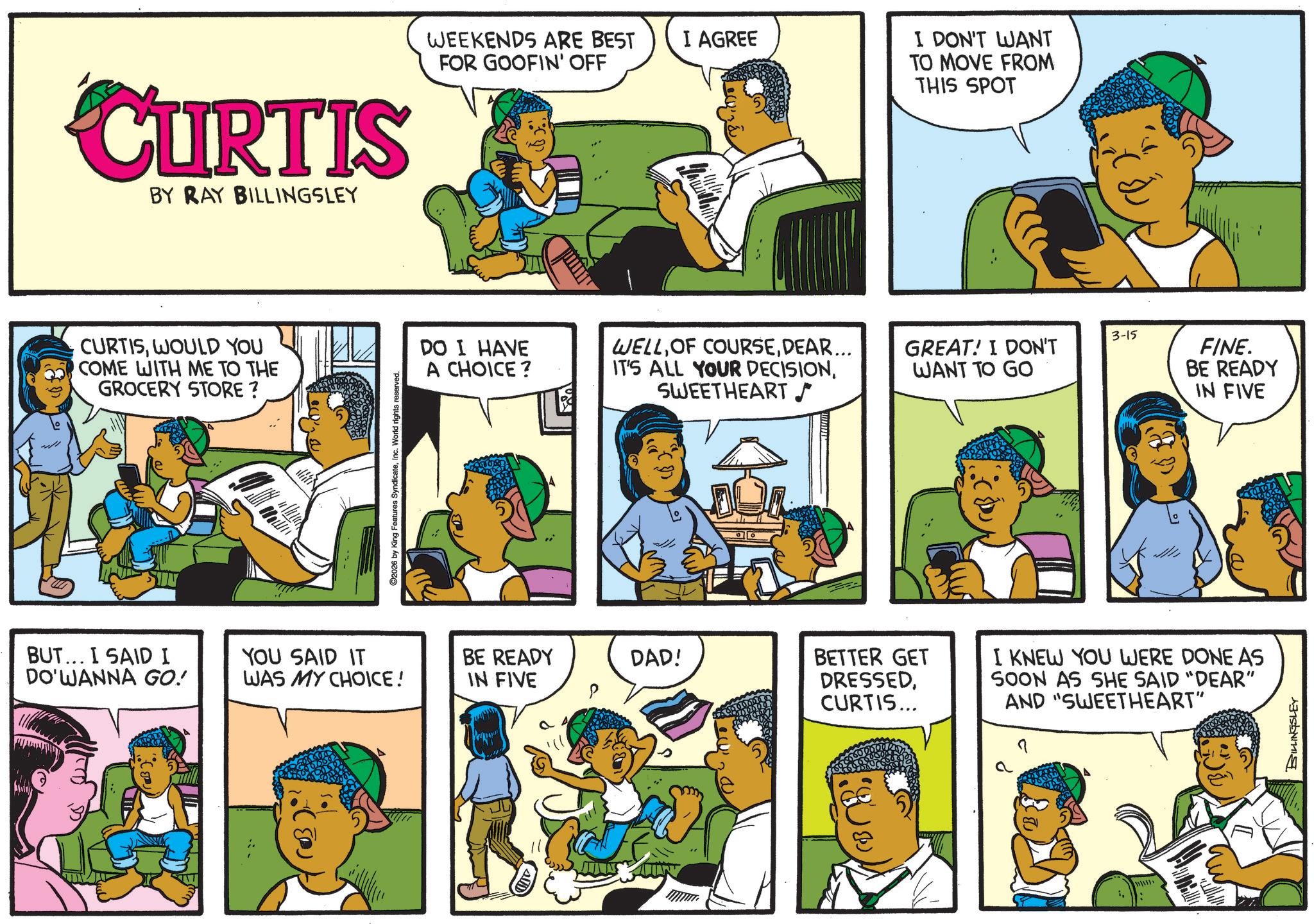 Publication OCR: CURTIS BY RAY BILLINGSLEY CURTISWOULD YOU O COME WITH ME TO THE GROCERY STORE ? ©2026 by King Features SyndicateInc. World rights reserved WEEKENDS ARE BEST FOR GOOFIN' OFF I AGREE I DON'T WANT TO MOVE FROM THIS SPOT 3-15 DO I HAVE A CHOICE? WELLDEAR... IT'S ALL YOUR DECISIONGREAT! I DON'T WANT TO GO BUT... I SAID I DO'WANNA GO! YOU SAID IT WAS MY CHOICE! BE READY DAD! IN FIVE P SWEETHEART ((()) BETTER GET DRESSEDCURTIS... I KNEW YOU WERE DONE AS SOON AS SHE SAID "DEAR" AND "SWEETHEART" a FINE. BE READY IN FIVE BILLINGSLEY CURTIS BY RAY BILLINGSLEY CURTISWOULD YOU O COME WITH ME TO THE GROCERY STORE ? © 2026 by King Features SyndicateInc. World rights reserved WEEKENDS ARE BEST FOR GOOFIN ' OFF I AGREE I DON'T WANT TO MOVE FROM THIS SPOT 3-15 DO I HAVE A CHOICE ? WELLOF COURSEDEAR ... IT'S ALL YOUR DECISIONGREAT ! I DON'T WANT TO GO BUT ... I SAID I DO'WANNA GO ! YOU SAID IT WAS MY CHOICE ! BE READY DAD ! IN FIVE P SWEETHEART ( ( ( ) ) BETTER GET DRESSEDCURTIS ... I KNEW YOU WERE DONE AS SOON AS SHE SAID " DEAR " AND " SWEETHEART " a FINE . BE READY IN FIVE BILLINGSLEY
