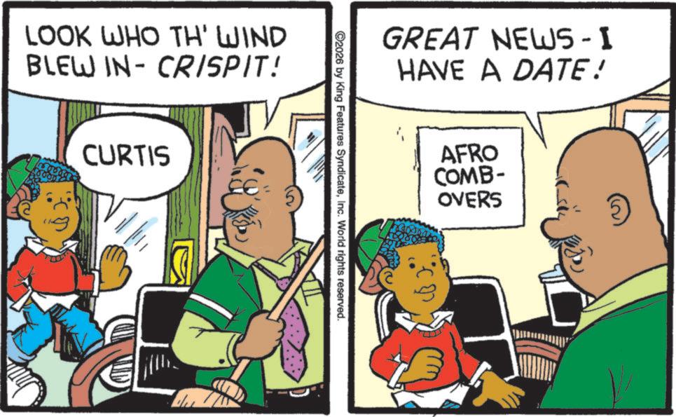 Pleased OCR: LOOK WHO TH' WIND BLEW IN-CRISPIT! CURTIS GREAT NEWS-I HAVE A DATE! ©2026 by King Features SyndicateInc. World rights reserved. AFRO COMB- OVERS LOOK WHO TH ' WIND BLEW IN - CRISPIT ! CURTIS GREAT NEWS - I HAVE A DATE ! © 2026 by King Features SyndicateInc. World rights reserved . AFRO COMB- OVERS
