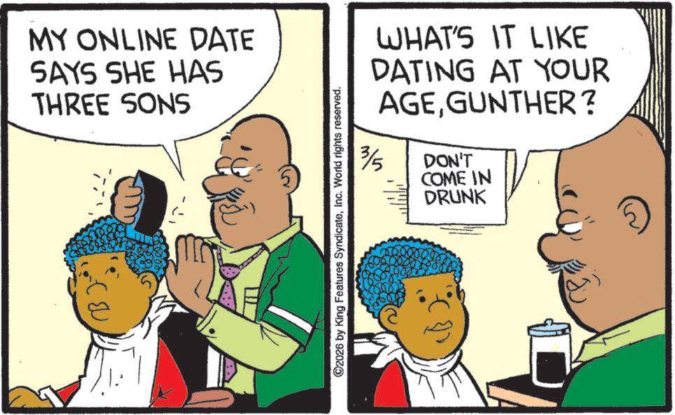 Fiction OCR: MY ONLINE DATE SAYS SHE HAS THREE SONS ©2026 by King Features SyndicateInc. World rights reserved. 3/5 WHAT'S IT LIKE DATING AT YOUR AGEGUNTHER? DON'T COME IN DRUNK MY ONLINE DATE SAYS SHE HAS THREE SONS © 2026 by King Features SyndicateInc. World rights reserved . 3/5 WHAT'S IT LIKE DATING AT YOUR AGEGUNTHER ? DON'T COME IN DRUNK