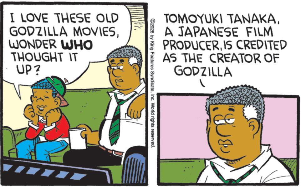 Pleased OCR: I LOVE THESE OLD GODZILLA MOVIESWONDER WHO THOUGHT IT UP? TOMOYUKI TANAKAA JAPANESE FILM PRODUCERIS CREDITED AS THE CREATOR OF GODZILLA ©2026 by King Features SyndicateInc. World rights reserved. I LOVE THESE OLD GODZILLA MOVIESWONDER WHO THOUGHT IT UP ? TOMOYUKI TANAKAA JAPANESE FILM PRODUCERIS CREDITED AS THE CREATOR OF GODZILLA © 2026 by King Features SyndicateInc. World rights reserved .