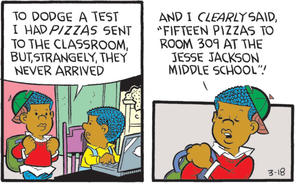 Comics OCR: TO DODGE A TEST I HAD PIZZAS SENT TO THE CLASSROOMTHEY NEVER ARRIVED AND I CLEARLY SAID"FIFTEEN PIZZAS TO ROOM 309 AT THE JESSE JACKSON MIDDLE SCHOOL".! (03 3-18 TO DODGE A TEST I HAD PIZZAS SENT TO THE CLASSROOMTHEY NEVER ARRIVED AND I CLEARLY SAID" FIFTEEN PIZZAS TO ROOM 309 AT THE JESSE JACKSON MIDDLE SCHOOL " . ! ( 03 3-18