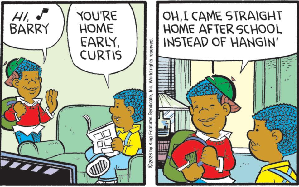 Publication OCR: HI41.5 YOU'RE BARRY HOME EARLYCURTIS ©2026 by King Features SyndicateInc. World rights reserved. OHI CAME STRAIGHT HOME AFTER SCHOOL INSTEAD OF HANGIN' HI41.5 YOU'RE BARRY HOME EARLYCURTIS © 2026 by King Features SyndicateInc. World rights reserved . OHI CAME STRAIGHT HOME AFTER SCHOOL INSTEAD OF HANGIN '