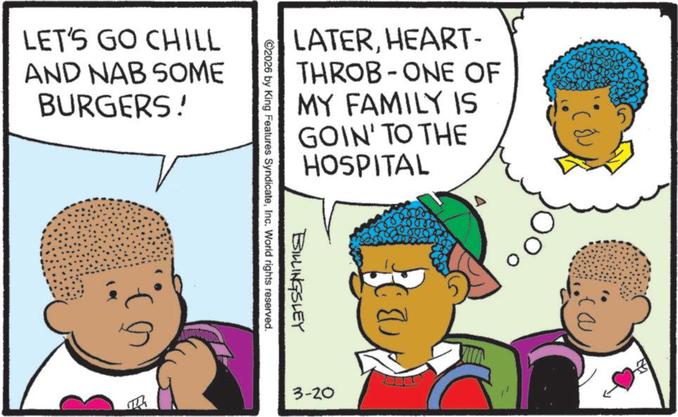 Animated cartoon OCR: LET'S GO CHILL AND NAB SOME BURGERS! LATERHEART- THROB ONE OF - MY FAMILY IS GOIN' TO THE HOSPITAL BILLINGSLEY ©2026 by King Features SyndicateInc. World rights reserved. 3-20 3 LET'S GO CHILL AND NAB SOME BURGERS ! LATERHEART- THROB ONE OF - MY FAMILY IS GOIN ' TO THE HOSPITAL BILLINGSLEY © 2026 by King Features SyndicateInc. World rights reserved . 3-20 3