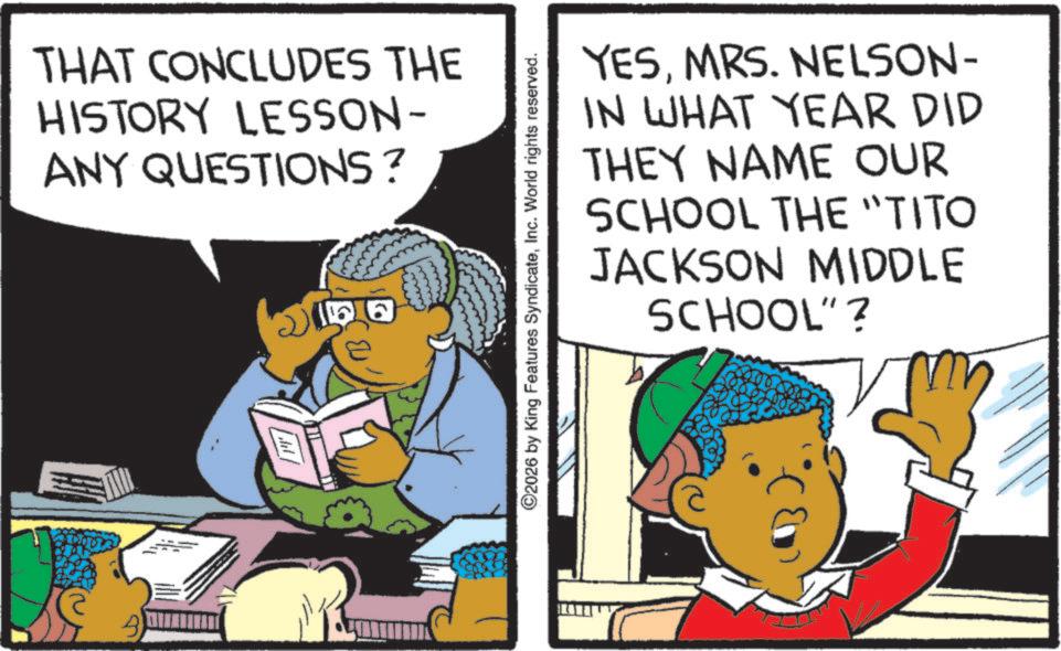 Publication OCR: B THAT CONCLUDES THE HISTORY LESSON- ANY QUESTIONS? 2 YESMRS. NELSON- IN WHAT YEAR DID THEY NAME OUR SCHOOL THE "TITO JACKSON MIDDLE SCHOOL" ? ©2026 by King Features SyndicateInc. World rights reserved. B THAT CONCLUDES THE HISTORY LESSON- ANY QUESTIONS ? 2 YESMRS . NELSON- IN WHAT YEAR DID THEY NAME OUR SCHOOL THE " TITO JACKSON MIDDLE SCHOOL " ? © 2026 by King Features SyndicateInc. World rights reserved .