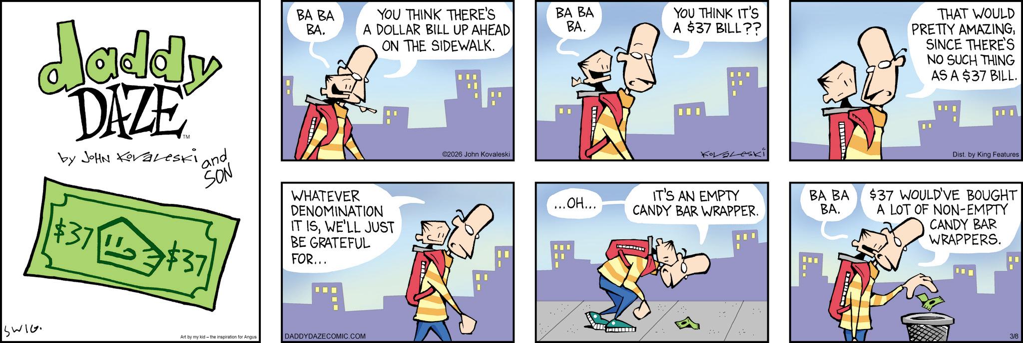Animated cartoon OCR: daddy DAZE by JOHN Koraleski 'and SON BA BA BA. YOU THINK THERE'S A DOLLAR BILL UP AHEAD ON THE SIDEWALK. ©2026 John Kovaleski SWIG $37 $37 WHATEVER DENOMINATION IT ISWE'LL JUST BE GRATEFUL FOR... Art by my kid- the inspiration Angus DADDYDAZECOMIC.COM BA BA BA. YOU THINK IT'S A $37 BILL?? ...OH... IT'S AN EMPTY CANDY BAR WRAPPER. BA BA BA. THAT WOULD PRETTY AMAZINGSINCE THERE'S NO SUCH THING AS A $37 BILL. Dist. by King Features $37 WOULD'VE BOUGHT A LOT OF NON-EMPTY CANDY BAR WRAPPERS. 3/8 daddy DAZE by JOHN Koraleski ' and SON BA BA BA . YOU THINK THERE'S A DOLLAR BILL UP AHEAD ON THE SIDEWALK . © 2026 John Kovaleski SWIG $ 37 $ 37 WHATEVER DENOMINATION IT ISWE'LL JUST BE GRATEFUL FOR ... Art by my kid- the inspiration Angus DADDYDAZECOMIC.COM BA BA BA . YOU THINK IT'S A $ 37 BILL ?? ... OH ... IT'S AN EMPTY CANDY BAR WRAPPER . BA BA BA . THAT WOULD PRETTY AMAZINGSINCE THERE'S NO SUCH THING AS A $ 37 BILL . Dist . by King Features $ 37 WOULD'VE BOUGHT A LOT OF NON - EMPTY CANDY BAR WRAPPERS . 3/8