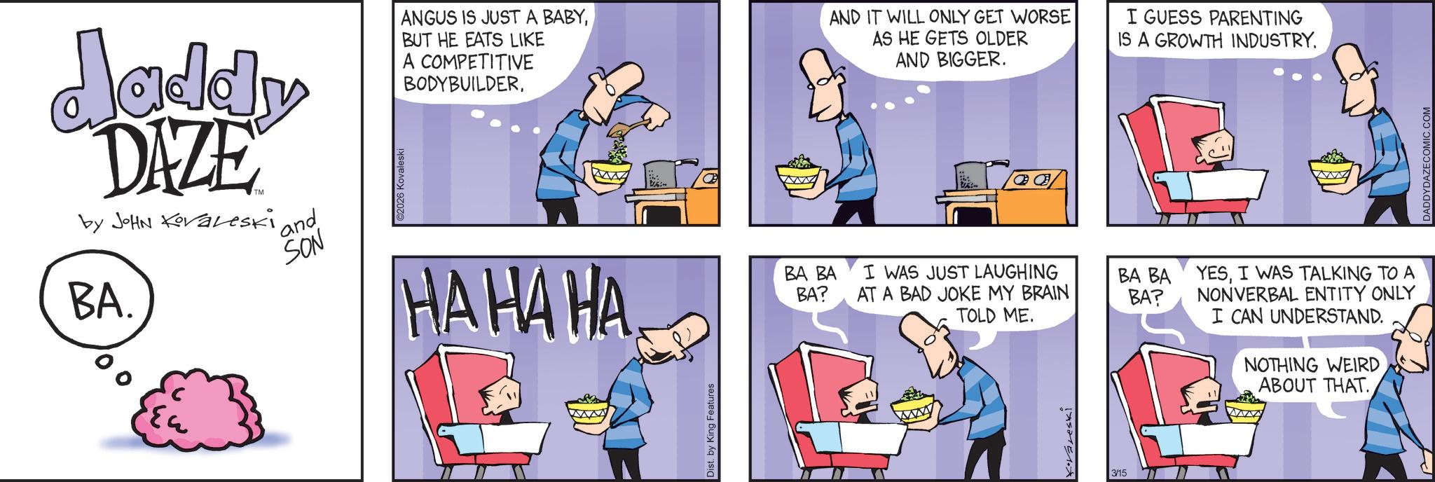 Publication OCR: BA. daddy DAZE by JOHN Kovaleski ' and SON ©2026 Kovaleski ANGUS IS JUST A BABYBUT HE EATS LIKE A COMPETITIVE BODYBUILDERAND IT WILL ONLY GET WORSE AS HE GETS OLDER AND BIGGER. HAHA HA Dist. by King Features BA BA BA? I WAS JUST LAUGHING BA BA AT A BAD JOKE MY BRAIN TOLD ME. BA? K·Vareski 3/15 I GUESS PARENTING IS A GROWTH INDUSTRY. YESI WAS TALKING TO A NONVERBAL ENTITY ONLY I CAN UNDERSTAND. NOTHING WEIRD ABOUT THAT. DADDYDAZECOMIC.COM BA . daddy DAZE by JOHN Kovaleski ' and SON © 2026 Kovaleski ANGUS IS JUST A BABYBUT HE EATS LIKE A COMPETITIVE BODYBUILDERAND IT WILL ONLY GET WORSE AS HE GETS OLDER AND BIGGER . HAHA HA Dist . by King Features BA BA BA ? I WAS JUST LAUGHING BA BA AT A BAD JOKE MY BRAIN TOLD ME . BA ? K · Vareski 3/15 I GUESS PARENTING IS A GROWTH INDUSTRY . YESI WAS TALKING TO A NONVERBAL ENTITY ONLY I CAN UNDERSTAND . NOTHING WEIRD ABOUT THAT . DADDYDAZECOMIC.COM