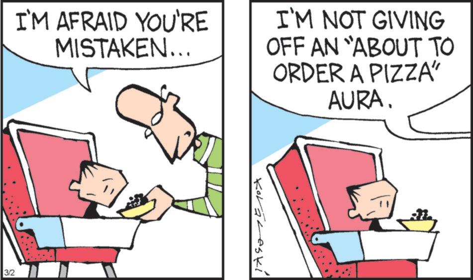 Comics OCR: I'M AFRAID YOU'RE MISTAKEN... I'M NOT GIVING OFF AN "ABOUT TO ORDER A PIZZA" AURA. 3/2 Koraleski I'M AFRAID YOU'RE MISTAKEN ... I'M NOT GIVING OFF AN " ABOUT TO ORDER A PIZZA " AURA . 3/2 Koraleski