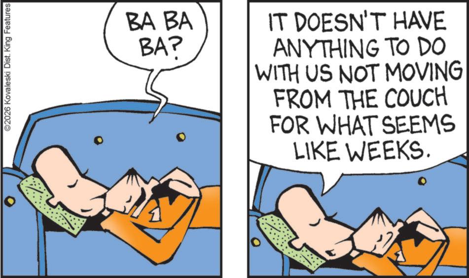 Graphics OCR: ©2026 Kovaleski Dist. King Features BA BA BAP IT DOESN'T HAVE ANYTHING TO DO WITH US NOT MOVING FROM THE COUCH FOR WHAT SEEMS LIKE WEEKS. © 2026 Kovaleski Dist . King Features BA BA BAP IT DOESN'T HAVE ANYTHING TO DO WITH US NOT MOVING FROM THE COUCH FOR WHAT SEEMS LIKE WEEKS .
