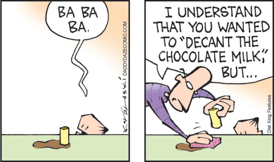 Animation OCR: BA BA BA. Korales1 DADDYDAZECOMIC.COM I UNDERSTAND THAT YOU WANTED TO "DECANT THE CHOCOLATE MILKBUT... Dist. King Features BA BA BA . Korales1 DADDYDAZECOMIC.COM I UNDERSTAND THAT YOU WANTED TO " DECANT THE CHOCOLATE MILKBUT ... Dist . King Features