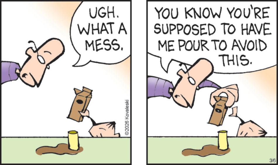Animation OCR: UGH. WHAT A MESS. YOU KNOW YOU'RE SUPPOSED TO HAVE ME POUR TO AVOID THIS. ©2026 Kovaleski 3/6 UGH . WHAT A MESS . YOU KNOW YOU'RE SUPPOSED TO HAVE ME POUR TO AVOID THIS . © 2026 Kovaleski 3/6