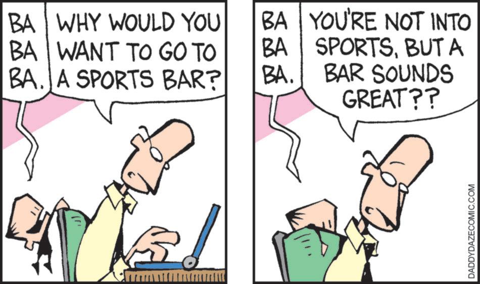 Animated cartoon OCR: BA WHY WOULD YOU BA WANT TO GO TO BA. A SPORTS BAR? BA YOU'RE NOT INTO BA SPORTSBUT A BA. BAR SOUNDS GREAT?? DADDYDAZECOMIC.COM BA WHY WOULD YOU BA WANT TO GO TO BA . A SPORTS BAR ? BA YOU'RE NOT INTO BA SPORTSBUT A BA . BAR SOUNDS GREAT ?? DADDYDAZECOMIC.COM