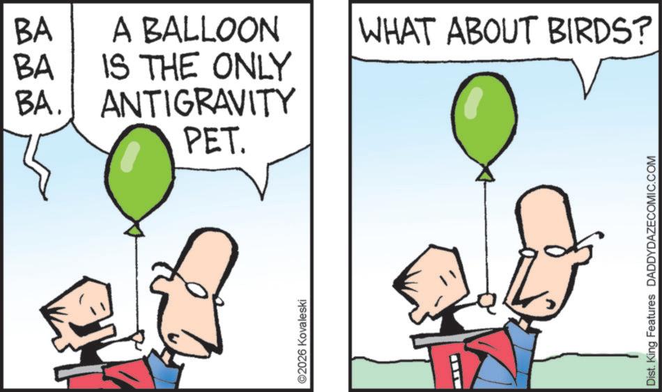 Animation OCR: BA A BALLOON BA IS THE ONLY BA. ANTIGRAVITY PET. ©2026 Kovaleski WHAT ABOUT BIRDS? Dist. King Features DADDYDAZECOMIC.COM BA A BALLOON BA IS THE ONLY BA . ANTIGRAVITY PET . © 2026 Kovaleski WHAT ABOUT BIRDS ? Dist . King Features DADDYDAZECOMIC.COM