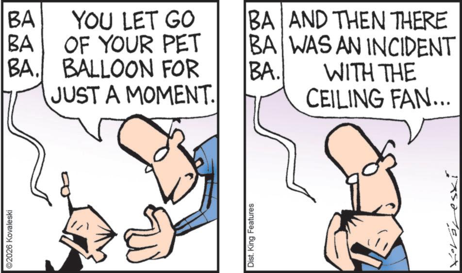 Animation OCR: ©2026 Kovaleski BA BA YOU LET GO OF YOUR PET BA. BALLOON FOR JUST A MOMENT. BA AND THEN THERE BA WAS AN INCIDENT BA. WITH THE CEILING FAN... Dist. King Features © 2026 Kovaleski BA BA YOU LET GO OF YOUR PET BA . BALLOON FOR JUST A MOMENT . BA AND THEN THERE BA WAS AN INCIDENT BA . WITH THE CEILING FAN ... Dist . King Features