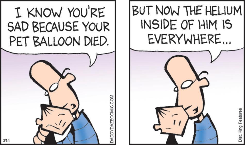 Photo caption OCR: 3/14 I KNOW YOU'RE SAD BECAUSE YOUR PET BALLOON DIED. BUT NOW THE HELIUM INSIDE OF HIM IS EVERYWHERE... DADDYDAZECOMIC.COM Dist. King Features 3/14 I KNOW YOU'RE SAD BECAUSE YOUR PET BALLOON DIED . BUT NOW THE HELIUM INSIDE OF HIM IS EVERYWHERE ... DADDYDAZECOMIC.COM Dist . King Features
