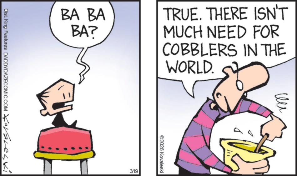 Graphic design OCR: BA BA BA? Dist. King Features DADDYDAZECOMIC.COM Koraleski TRUE. THERE ISN'T MUCH NEED FOR COBBLERS IN THE WORLD. 3/19 ©2026 Kovaleski ?? BA BA BA ? Dist . King Features DADDYDAZECOMIC.COM Koraleski TRUE . THERE ISN'T MUCH NEED FOR COBBLERS IN THE WORLD . 3/19 © 2026 Kovaleski ??