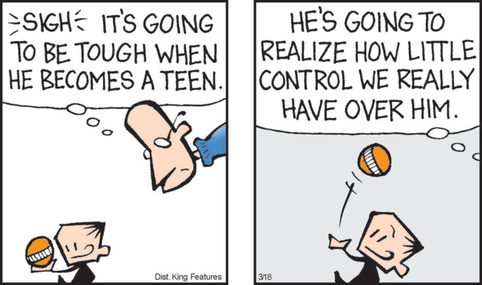 Fiction OCR: SIGH IT'S GOING TO BE TOUGH WHEN HE BECOMES A TEEN. HE'S GOING TO REALIZE HOW LITTLE CONTROL WE REALLY HAVE OVER HIM. Dist. King Features 3/18 SIGH IT'S GOING TO BE TOUGH WHEN HE BECOMES A TEEN . HE'S GOING TO REALIZE HOW LITTLE CONTROL WE REALLY HAVE OVER HIM . Dist . King Features 3/18