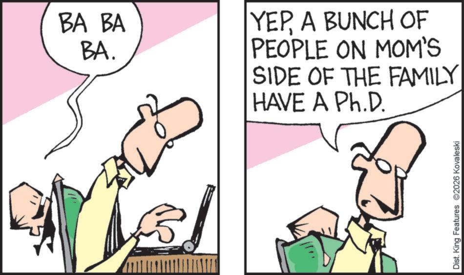 Pleased OCR: BA BA BA. YEPA BUNCH OF PEOPLE ON MOM'S SIDE OF THE FAMILY HAVE A Ph.D. Dist. King Features 2026 Kovaleski BA BA BA . YEPA BUNCH OF PEOPLE ON MOM'S SIDE OF THE FAMILY HAVE A Ph.D. Dist . King Features 2026 Kovaleski