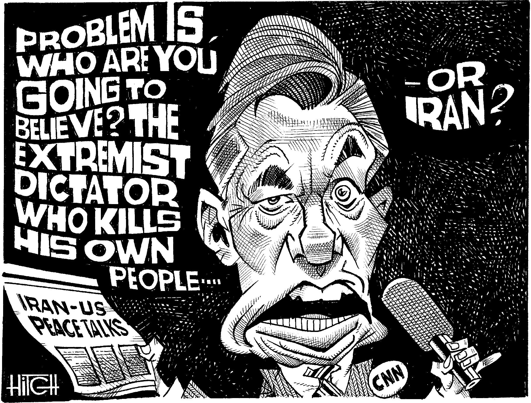 Fictional character OCR: PROBLEM IS WHO ARE YOU GOING TO BELIEVE? THE EXTREMIST DICTATOR WHO KILLS HIS OWN PEOPLE.... IRAN-US PEACE TALKS FOR RAN? HilCH CNN PROBLEM IS WHO ARE YOU GOING TO BELIEVE ? THE EXTREMIST DICTATOR WHO KILLS HIS OWN PEOPLE .... IRAN - US PEACE TALKS FOR RAN ? HilCH CNN