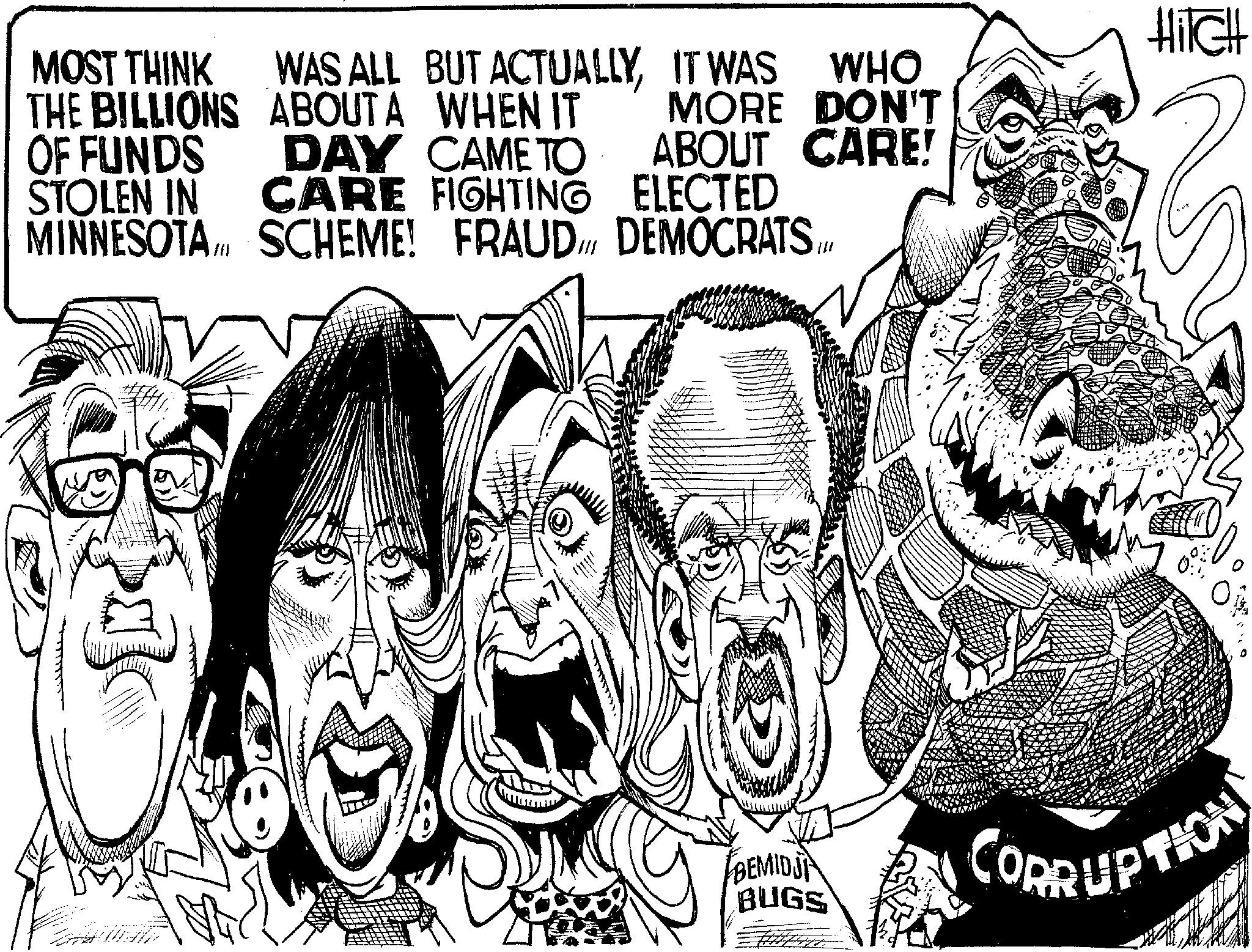 Pleased OCR: Hilch MOST THINK WAS ALL BUT ACTUALLYIT WAS THE BILLIONS ABOUTA WHEN IT WHO OF FUNDS DAY CAME TO MORE DON'T ABOUT CARE! STOLEN IN CARE FIGHTING MINNESOTASCHEME! FRAUD DEMOCRATS... ELECTED BEMIDJ BUGS CORRUPTION Hilch MOST THINK WAS ALL BUT ACTUALLYIT WAS THE BILLIONS ABOUTA WHEN IT WHO OF FUNDS DAY CAME TO MORE DON'T ABOUT CARE ! STOLEN IN CARE FIGHTING MINNESOTASCHEME ! FRAUD DEMOCRATS ... ELECTED BEMIDJ BUGS CORRUPTION