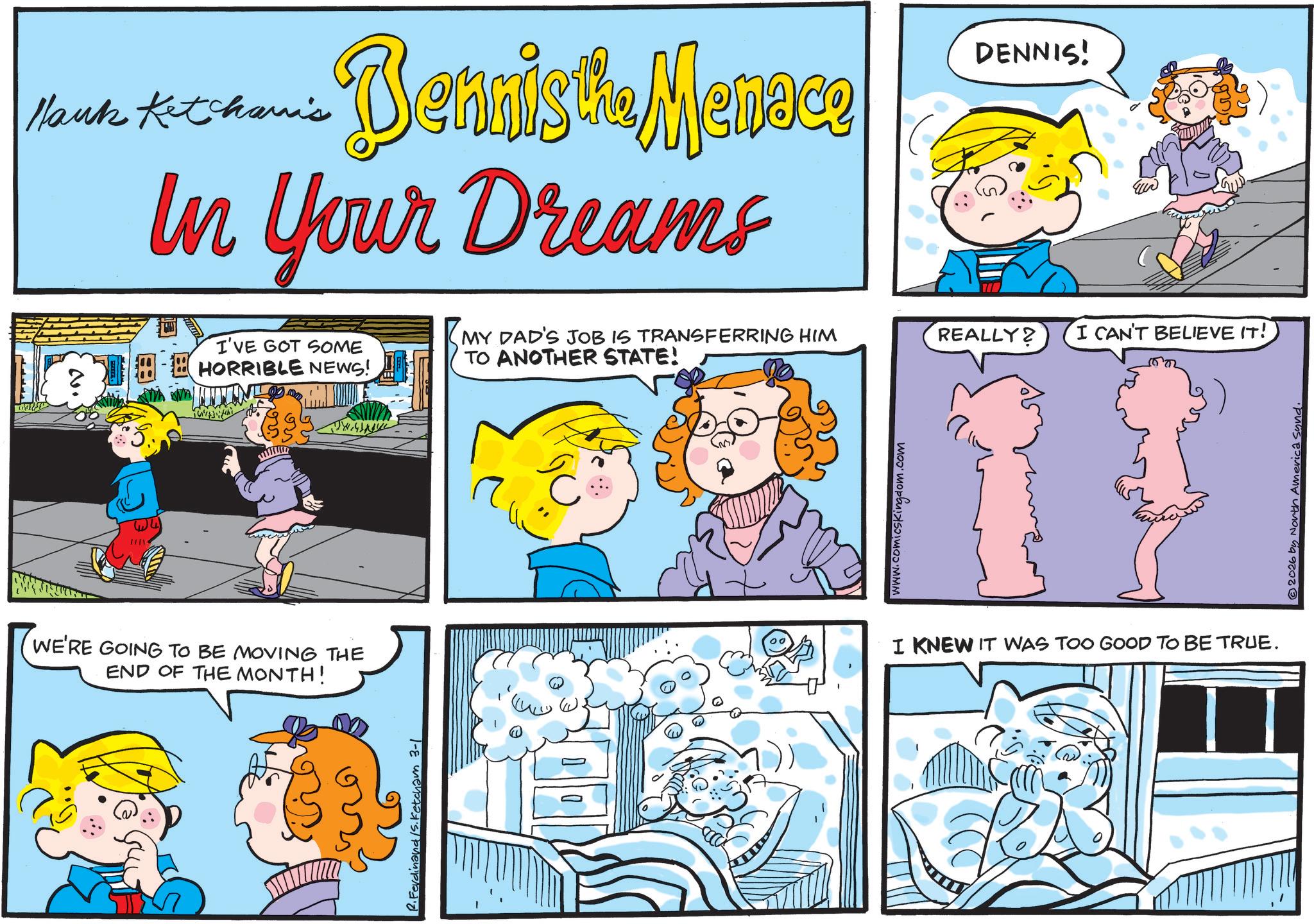 Conversation OCR: Hank Ketchanis Dennis the Menace In Your Dreams I'VE GOT SOME HORRIBLE NEWS! WE'RE GOING TO BE MOVING THE END OF THE MONTH! R. Ferdinand /S. Fetcham 3-1 MY DAD'S JOB IS TRANSFERRING HIM TO ANOTHER STATE! www.comicskingdom.com DENNIS! REALLY? I CAN'T BELIEVE IT! I KNEW IT WAS TOO GOOD TO BE TRUE. © 2026 by North America sund. Hank Ketchanis Dennis the Menace In Your Dreams I'VE GOT SOME HORRIBLE NEWS ! WE'RE GOING TO BE MOVING THE END OF THE MONTH ! R. Ferdinand / S . Fetcham 3-1 MY DAD'S JOB IS TRANSFERRING HIM TO ANOTHER STATE ! www.comicskingdom.com DENNIS ! REALLY ? I CAN'T BELIEVE IT ! I KNEW IT WAS TOO GOOD TO BE TRUE . © 2026 by North America sund .