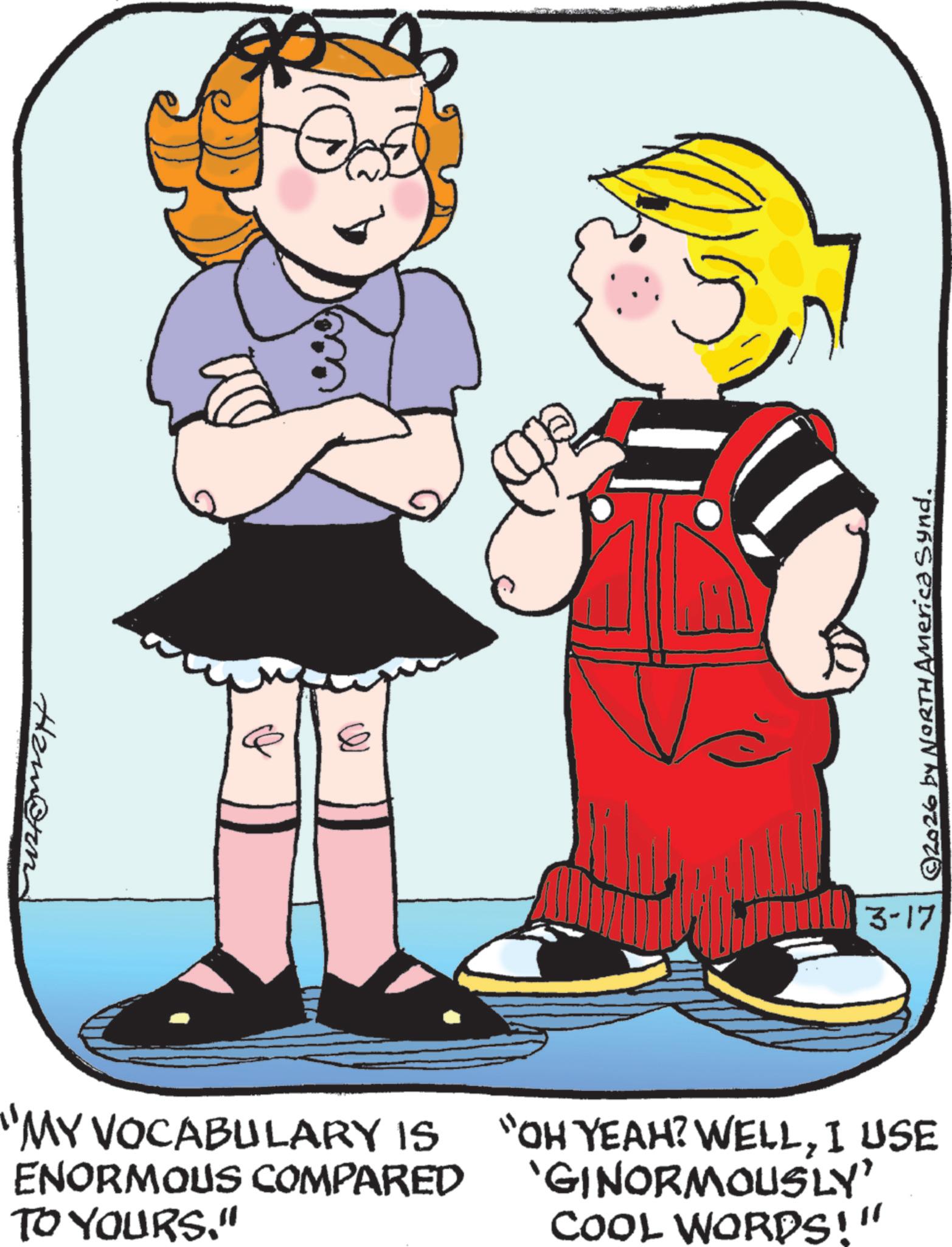 Child OCR: O "MY VOCABULARY IS ENORMOUS COMPARED TO YOURS." "OH YEAH? WELLI USE GINORMOUSLY' COOL WORDS!" 3-17 © 2026 by NORTH America Synd. O " MY VOCABULARY IS ENORMOUS COMPARED TO YOURS . " " OH YEAH ? WELLI USE GINORMOUSLY ' COOL WORDS ! " 3-17 © 2026 by NORTH America Synd .