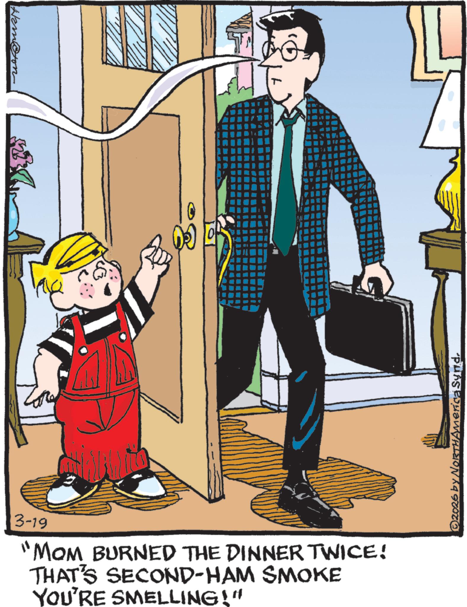 Fictional character OCR: Hambon 3-19 "MOM BURNED THE DINNER TWICE! THAT'S SECOND-HAM SMOKE YOU'RE SMELLING!" ©2026 by NORTHAmerica Synd. Hambon 3-19 " MOM BURNED THE DINNER TWICE ! THAT'S SECOND - HAM SMOKE YOU'RE SMELLING ! " © 2026 by NORTHAmerica Synd .