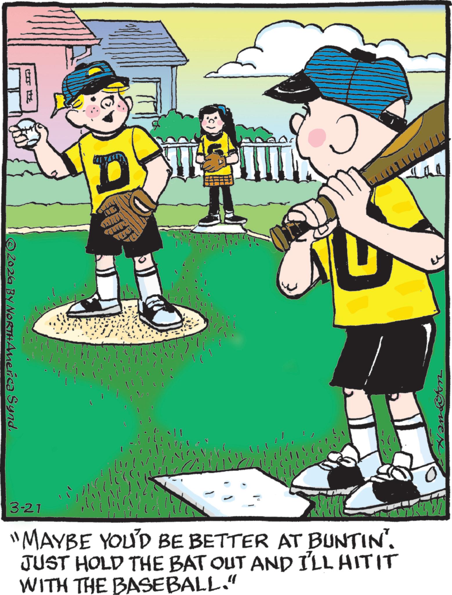 Fiction OCR: ? ? ©2026 BY NORTH America Synd. D 3-21 "MAYBE YOU'D BE BETTER AT BUNTIN'. JUST HOLD THE BAT OUT AND I'LL HITIT WITH THE BASEBALL." ? ? © 2026 BY NORTH America Synd . D 3-21 " MAYBE YOU'D BE BETTER AT BUNTIN ' . JUST HOLD THE BAT OUT AND I'LL HITIT WITH THE BASEBALL . "