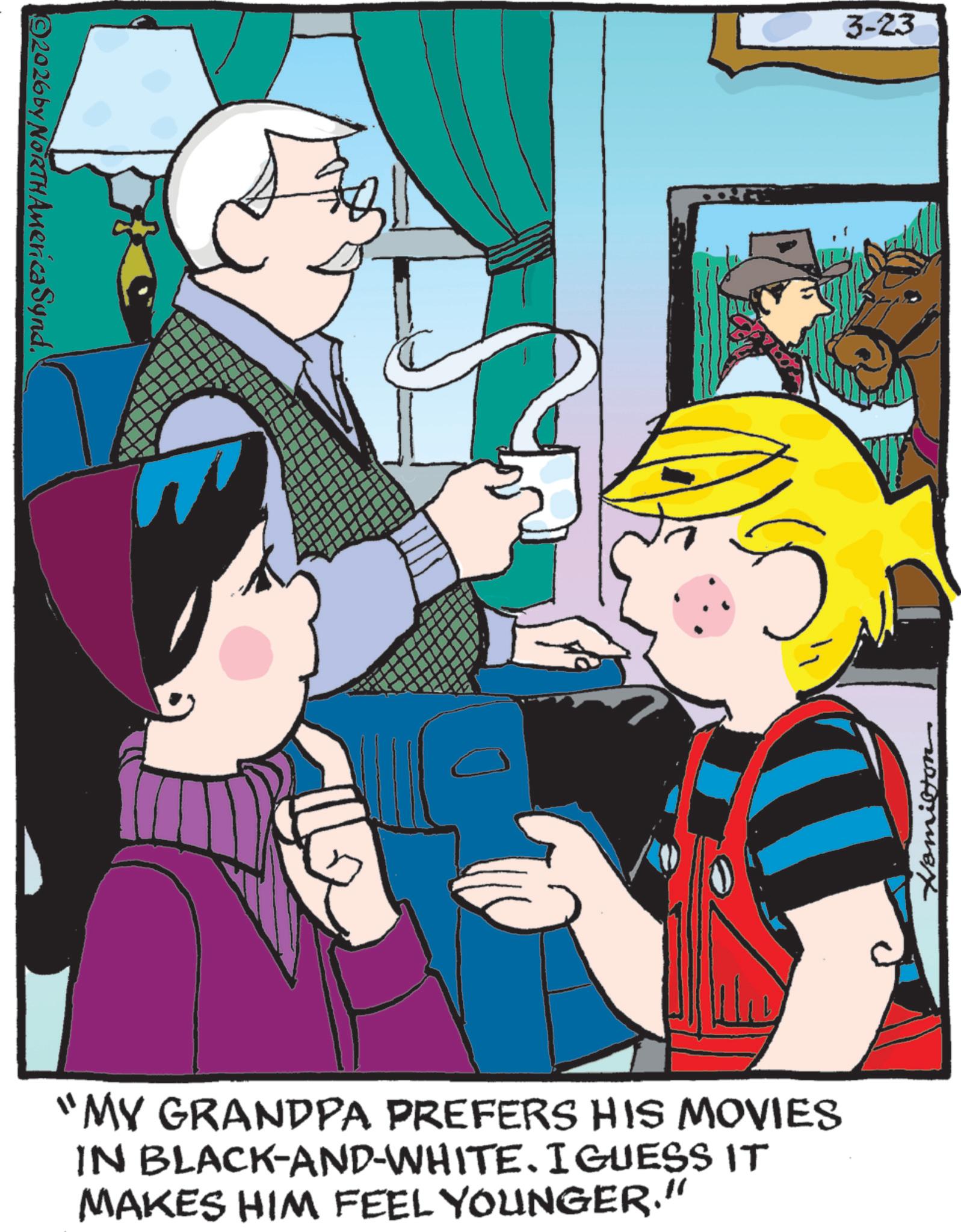 Graphics OCR: ©2026 by NORTH America Synd. "MY GRANDPA PREFERS HIS MOVIES IN BLACK-AND-WHITE. I GUESS IT MAKES HIM FEEL YOUNGER.” 3-23 Hamilton © 2026 by NORTH America Synd . " MY GRANDPA PREFERS HIS MOVIES IN BLACK - AND - WHITE . I GUESS IT MAKES HIM FEEL YOUNGER . ” 3-23 Hamilton