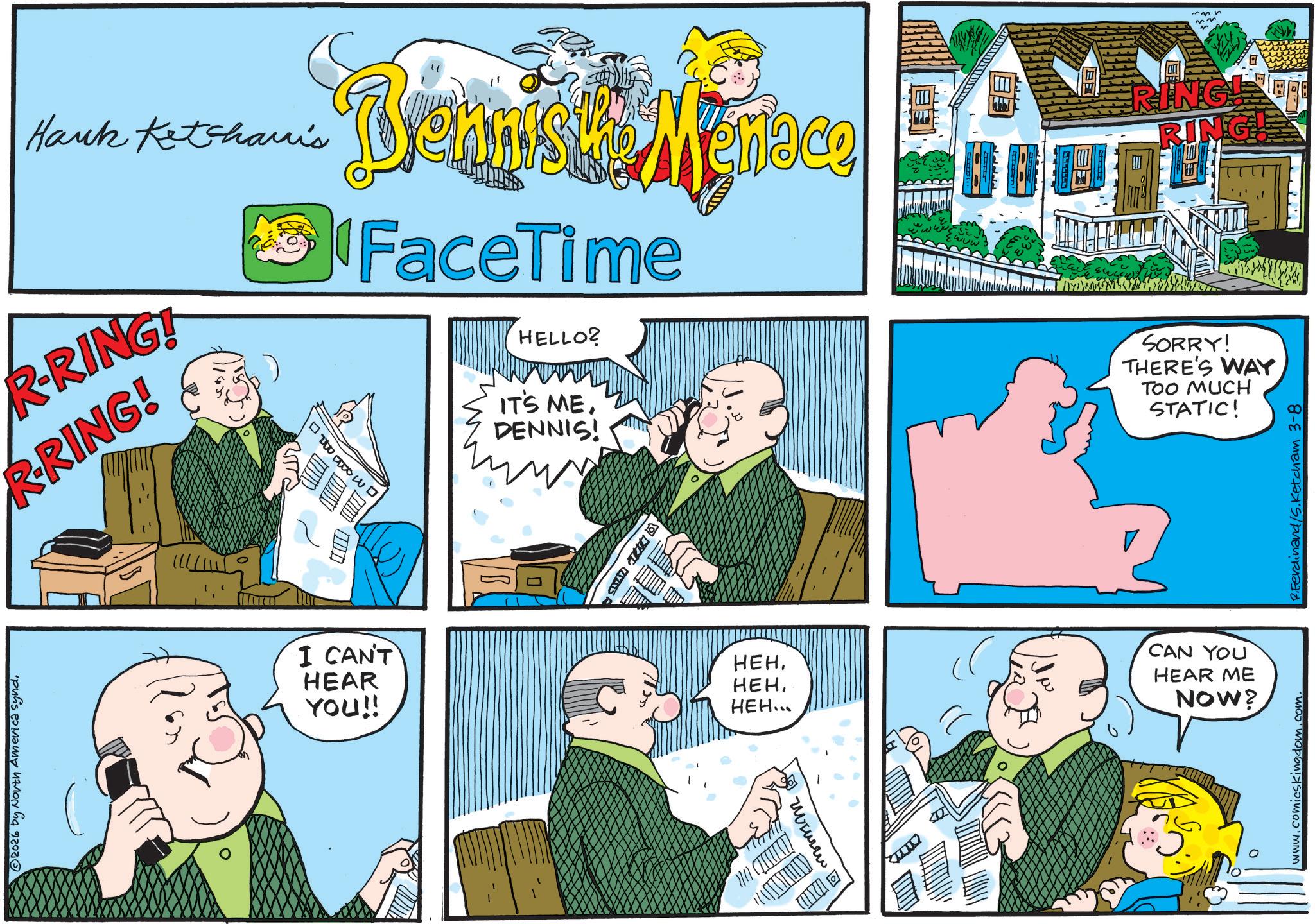 Comic book OCR: © 2026 by North America syndHank Ketcharis R-RING! R-RING! ? ? ? Brenn'sk Menace FaceTime HELLO? IT'S MEDENNIS! RING RING! SORRY! THERE'S WAY TOO MUCH STATIC! I CAN'T HEAR YOU!! C momm A HEH. ???HEH... CAN YOU HEAR ME NOW? www.comicskingdom.com. R.Ferdinand/S.Ketcham 3-8 © 2026 by North America syndHank Ketcharis R - RING ! R - RING ! ? ? ? Brenn'sk Menace FaceTime HELLO ? IT'S MEDENNIS ! RING RING ! SORRY ! THERE'S WAY TOO MUCH STATIC ! I CAN'T HEAR YOU !! C momm A HEH . ???HEH ... CAN YOU HEAR ME NOW ? www.comicskingdom.com . R.Ferdinand / S.Ketcham 3-8